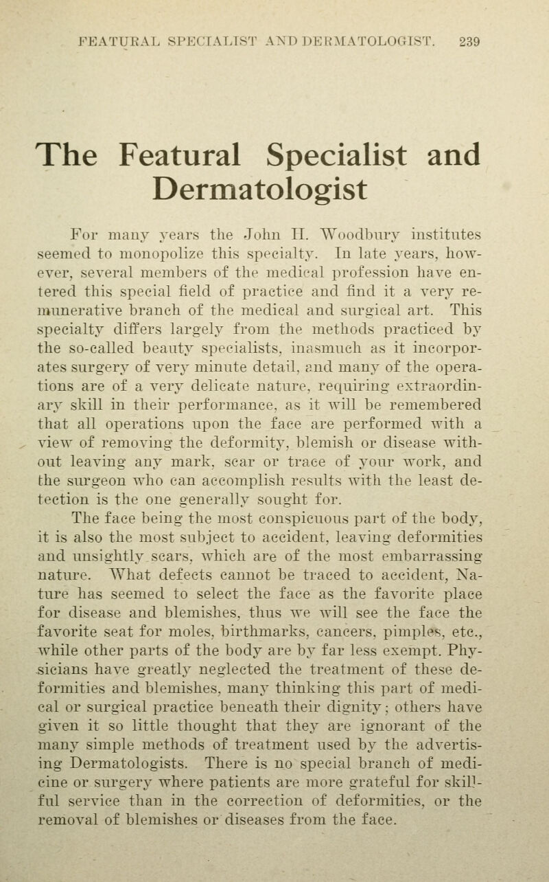 The Featural Specialist and Dermatologist For many years the John II. Woodbury institutes seemed to monopolize this specialty. In late years, how- ever, several members of the medical profession have en- tered this special field of practice and find it a very re- munerative branch of the medical and surgical art. This specialty differs largely from the methods practiced by the so-called beauty specialists, inasmuch as it incorpor- ates surgery of very minute detail, and many of the opera- tions are of a very delicate nature, requiring extraordin- ary skill in their performance, as it will be remembered that all operations upon the face are performed with a view of removing the deformity, blemish or disease with- out leaving any mark, scar or trace of your work, and the surgeon who can accomplish results with the least de- tection is the one generally sought for. The face being the most conspicuous part of the body, it is also the most subject to accident, leaving deformities and unsightly sears, which are of the most embarrassing- nature. What defects cannot be traced to accident, Na- ture has seemed to select the face as the favorite place for disease and blemishes, thus we will see the face the favorite seat for moles, birthmarks, cancers, pimples, etc., while other parts of the body are by far less exempt. Phy- -sicians have greatlj neglected the treatment of these de- formities and blemishes, many thinking this part of medi- cal or surgical practice beneath their dignity; others have given it so little thought that they are ignorant of the many simple methods of treatment used by the advertis- ing Dermatologists. There is no special branch of medi- cine or surgery where patients are more grateful for skill- ful service than in the correction of deformities, or the removal of blemishes or diseases from the face.