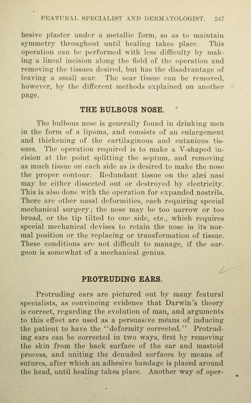hesive plaster under a iiietallic form, so as to maintain symmetry throughout until healing takes place. This operation can be performed with less difficulty ])y mak- ing a lineal incision along the field of the operation and removing the tissues desired, but has the disadvantage of leaving a small scar. The scar tissue can be removed, however, by the different methods explained on another page. THE BULBOUS NOSE. ' The bulbous nose is generally found in drinking men in the form of a lipoma, and consists of an enlargement and thickening of the cartilaginous and cutanious tis- sues. The operation required is to make a V-shaped in- cision at the point splitting the septum, and removing as much tissue on each side as is desired to make the nose the proper contour. Redundant tissue on the alsei nasi may be either dissected out or destroyed by electricity. This is also done with the operation for expanded nostrils. There are other nasal deformities, each requiring special mechanical surgery; the nose may be too narrow^ or too broad, or the tip tilted to one side, etc., which requires special mechanical devises to retain the nose in its nor- mal position or the replacing or transformation of tissue. These conditions are not difficult to manage, if the sur- geon is somewhat of a mechanical genius. PROTRUDING EARS. Protruding ears are pictured out by many featural specialists, as convincing evidence that Darwin's theory is correct, regarding the evolution of man, and arguments to this effect are used as a persuasive means of inducing the patient to have the deformity corrected. Protrud- ing ears can be corrected in two ways, first by removing the skin from the back surface of the ear and mastoid process, and uniting the denuded surfaces by means of sutures, after which an adhesive bandage is placed around the head, until healing takes place. Another way of oper-