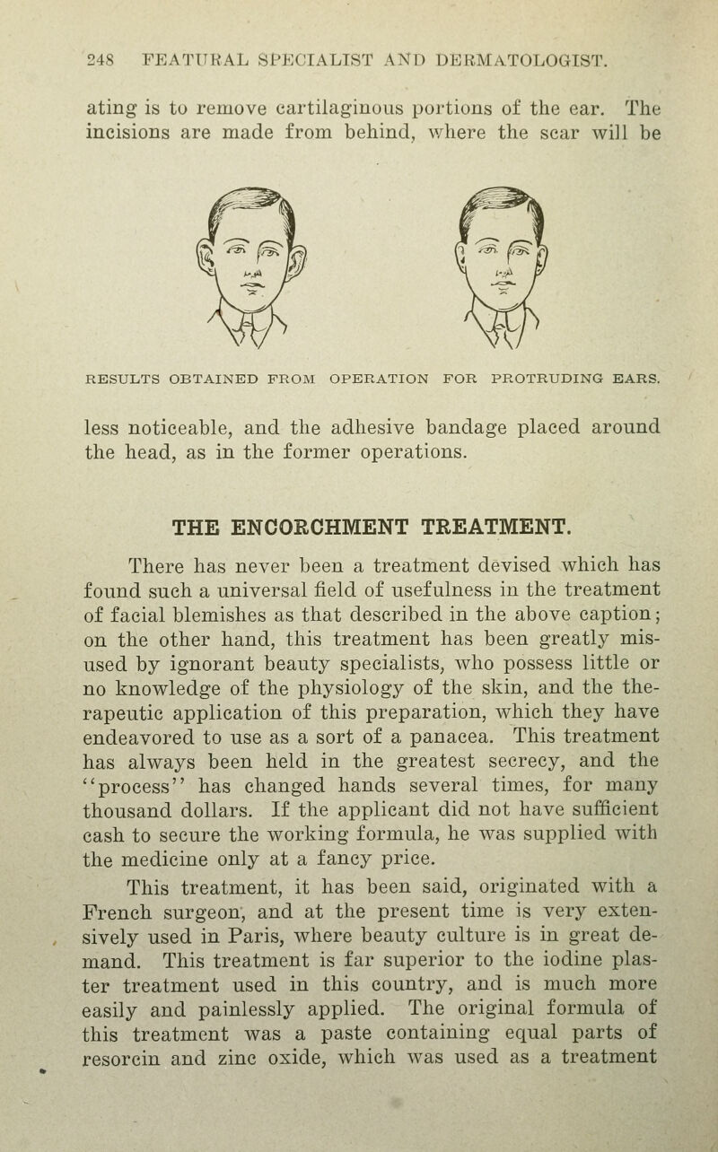 ating is to remove cartilaginous portions of the ear. The incisions are made from behind, where the scar will be RESULTS OBTAINED FROM OPERATION FOR PROTRUDING EARS. less noticeable, and the adhesive bandage placed around the head, as in the former operations. THE ENCORCHMENT TREATMENT. There has never been a treatment devised which has found such a universal field of usefulness in the treatment of facial blemishes as that described in the above caption; on the other hand, this treatment has been greatly mis- used by ignorant beauty specialists, who possess little or no knowledge of the physiology of the skin, and the the- rapeutic application of this preparation, which they have endeavored to use as a sort of a panacea. This treatment has always been held in the greatest secrecy, and the process has changed hands several times, for many thousand dollars. If the applicant did not have sufficient cash to secure the working formula, he was supplied with the medicine only at a fancy price. This treatment, it has been said, originated with a French surgeon, and at the present time is very exten- sively used in Paris, where beauty culture is in great de- mand. This treatment is far superior to the iodine plas- ter treatment used in this country, and is much more easily and painlessly applied. The original formula of this treatment was a paste containing equal parts of resorcin and zinc oxide, which was used as a treatment