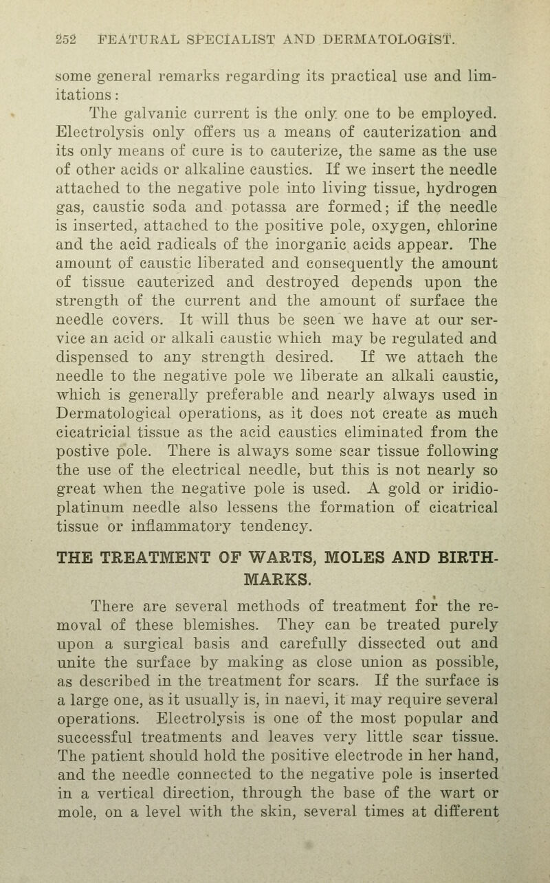 some general remarks regarding its practical use and lim- itations : The galvanic current is the only, one to be employed. Electrolysis only offers us a means of cauterization and its only means of cure is to cauterize, the same as the use of other acids or alkaline caustics. If we insert the needle attached to the negative pole into living tissue, hydrogen gas, caustic soda and potassa are formed; if the needle is inserted, attached to the positive pole, oxygen, chlorine and the acid radicals of the inorganic acids appear. The amount of caustic liberated and consequently the amount of tissue cauterized and destroyed depends upon the strength of the current and the amount of surface the needle covers. It will thus be seen we have at our ser- vice an acid or alkali caustic which may be regulated and dispensed to any strength desired. If we attach the needle to the negative pole we liberate an alkali caustic, which is generally preferable and nearly always used in Dermatological operations, as it does not create as much cicatricial tissue as the acid caustics eliminated from the postive pole. There is always some scar tissue following the use of the electrical needle, but this is not nearly so great when the negative pole is used. A gold or iridio- platinum needle also lessens the formation of cicatrical tissue or inflammatory tendency. THE TREATMENT OF WARTS, MOLES AND BIRTH- MARKS. There are several methods of treatment for the re- moval of these blemishes. They can be treated purely upon a surgical basis and carefully dissected out and unite the surface by making as close union as possible, as described in the treatment for scars. If the surface is a large one, as it usually is, in naevi, it may require several operations. Electrolysis is one of the most popular and successful treatments and leaves very little scar tissue. The patient should hold the positive electrode in her hand, and the needle connected to the negative pole is inserted in a vertical direction, through the base of the wart or mole, on a level Avith the skin, several times at different