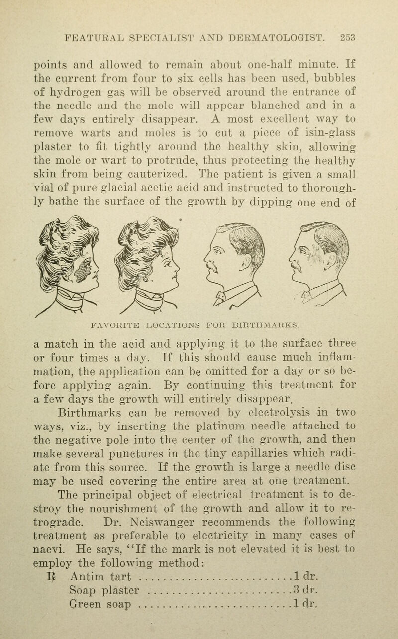 points and allowed to remain about one-half minute. If the current from four to six cells has been used, bubbles of h3^drogen gas will be observed around the entrance of the needle and the mole will appear blanched and in a few days entirely disappear. A most excellent way to remove warts and moles is to cut a piece of isin-glass plaster to fit tightly around the healthy skin, allowing the mole or wart to protrude, thus protecting the healthy skin from being cauterized. The patient is given a small vial of pure glacial acetic acid and instructed to thorough- ly bathe the surface of the growth by dipping one end of FAVORITE T.OCATIONS FOR BIRTHMARKS. a match in the acid and applying it to the surface three or four times a day. If this should cause much inflam- mation, the application can be omitted for a day or so be- fore applying again. By continuing this treatment for a few days the growth will entirely disappear. Birthmarks can be removed by electrolysis in two ways, viz., by inserting the platinum needle attached to the negative pole into the center of the growth, and then make several punctures in the tiny capillaries which radi- ate from this source. If the growth is large a needle disc may be used covering the entire area at one treatment. The principal object of electrical treatment is to de- stroy the nourishment of the growth and allow it to re- trograde. Dr. Neiswanger recommends the following treatment as preferable to electricity in many cases of naevi. He says, If the mark is not elevated it is best to employ the following method: I^ Antim tart 1 dr. Soap plaster 3 dr. Green soap 1 dr.