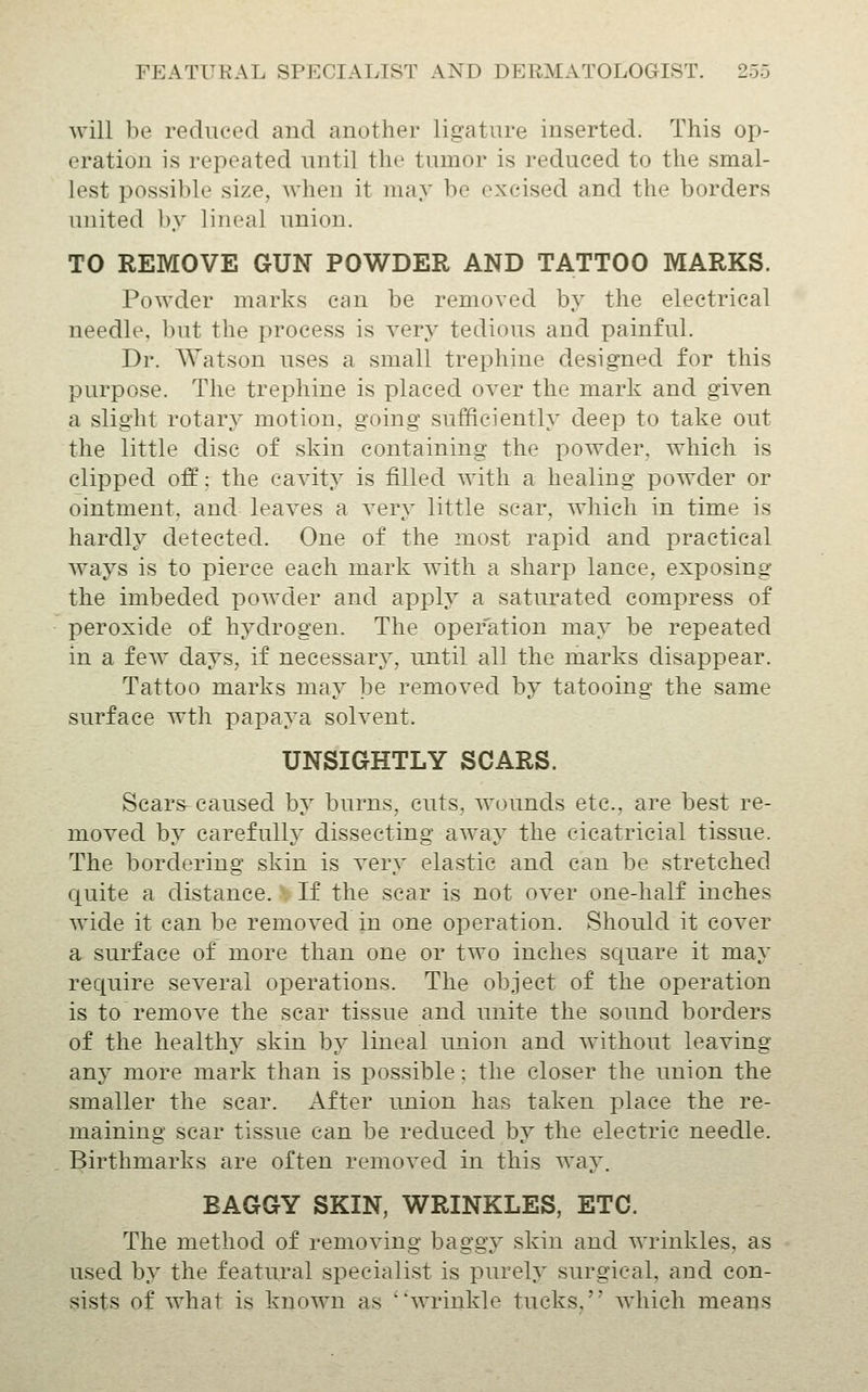 will be reduced and another ligature inserted. This op- eration is repeated until the tumor is reduced to the smal- lest possible size, when it may be excised and the borders united by lineal union. TO REMOVE GUN POWDER AND TATTOO MARKS. Powder marks can be removed by the electrical needle, but the process is very tedious and painful. Dr. AYatson uses a small trephine designed for this purpose. The trephine is placed over the mark and given a slight rotary motion, going sufficiently deep to take out the little disc of skin containing the powder, which is clipped off: the cavity is filled with a healing powder or ointment, and leaves a very little scar, which in time is hardly detected. One of the most rapid and practical ways is to pierce each mark with a sharp lance, exposing the imbeded powTler and apply a saturated compress of peroxide of hydrogen. The operation may be repeated in a few days, if necessarj', until all the marks disapi3ear. Tattoo marks may be removed by tatooing the same surface wth papaya solvent. UNSIGHTLY SCARS. Scars^ caused by burns, cuts, wounds etc., are best re- moved by carefulh^ dissecting away the cicatricial tissue. The bordering skin is very elastic and can be stretched quite a distance.' If the scar is not over one-half inches wide it can be removed in one operation. Should it cover a surface of more than one or two inches square it may require several operations. The object of the operation is to remove the scar tissue and unite the sound borders of the healthy skin by lineal union and Avithout leaving any more mark than is possible: the closer the union the smaller the scar. After union has taken j^lace the re- maining scar tissue can be reduced by the electric needle. Birthmarks are often removed in this way. BAGGY SKIN, WRINKLES, ETC. The method of removing baggy skin and wrinkles, as used by the featural specialist is purely surgical, and con- sists of what is known as wrinkle tucks, which means