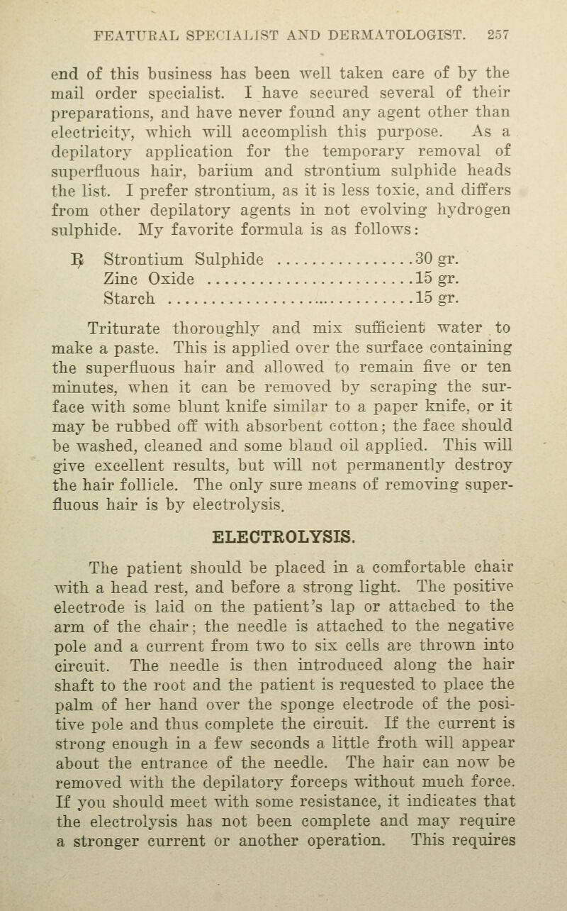 end of this business has been well taken care of by the mail order specialist. I have secured several of their preparations, and have never found any agent other than electricity, which will accomplish this purpose. As a depilatory application for the temporary removal of superfluous hair, barium and strontium sulphide heads the list. I prefer strontium, as it is less toxic, and differs from other depilatory agents in not evolving hydrogen sulphide. My favorite formula is as follows: ^ Strontium Sulphide 30 gr. Zinc Oxide 15 gr. Starch 15 gr. Triturate thoroughly and mix sufficient water to make a paste. This is applied over the surface containing the superfluous hair and allowed to remain five or ten minutes, when it can be removed by scraping the sur- face with some blunt knife similar to a paper knife, or it may be rubbed off with absorbent cotton; the face should be washed, cleaned and some bland oil applied. This will give excellent results, but will not permanently destroy the hair follicle. The only sure means of removing super- fluous hair is by electrolysis. ELECTROLYSIS. The patient should be placed in a comfortable chair with a head rest, and before a strong light. The positive electrode is laid on the patient's lap or attached to the arm of the chair; the needle is attached to the negative pole and a current from two to six cells are thrown into circuit. The needle is then introduced along the hair shaft to the root and the patient is requested to place the palm of her hand over the sponge electrode of the posi- tive pole and thus complete the circuit. If the current is strong enough in a few seconds a little froth will appear about the entrance of the needle. The hair can now be removed with the depilatory forceps without much force. If you should meet with some resistance, it indicates that the electrolysis has not been complete and may require a stronger current or another operation. This requires