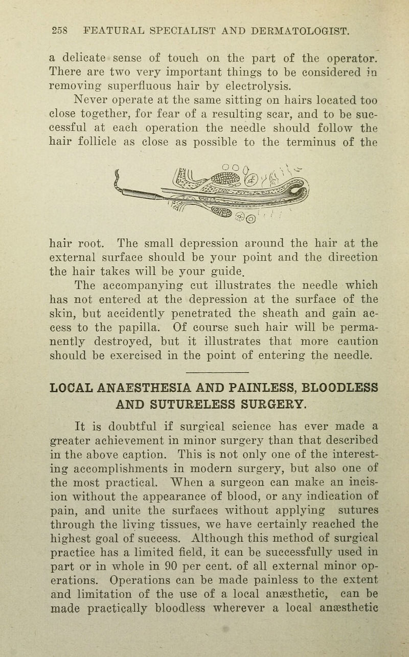 a delicate sense of toueli on the part of the operator. There are two very important things to be considered in removing superfluous hair by electrolysis. Never operate at the same sitting on hairs located too close together, for fear of a resulting scar, and to be suc- cessful at each operation the needle should follow the hair follicle as close as possible to the terminus of the hair root. The small depression around the hair at the external surface should be your point and the direction the hair takes will be your guide. The accompanying cut illustrates the needle which has not entered at the depression at the surface of the skin, but accidently penetrated the sheath and gain ac- cess to the papilla. Of course such hair will be perma- nently destroyed, but it illustrates that more caution should be exercised in the point of entering the needle. LOCAL ANAESTHESIA AND PAINLESS, BLOODLESS AND SUTURELESS SURGERY. It is doubtful if surgical science has ever made a greater achievement in minor surgery than that described in the above caption. This is not only one of the interest- ing accomplishments in modern surgery, but also one of the most practical. When a surgeon can make an incis- ion without the appearance of blood, or au}^ indication of pain, and unite the surfaces without applying sutures through the living tissues, we have certainly reached the highest goal of success. Although this method of surgical practice has a limited field, it can be successfully used in part or in whole in 90 per cent, of all external minor op- erations. Operations can be made painless to the extent and limitation of the use of a local anesthetic, can be made practically bloodless wherever a local anaesthetic