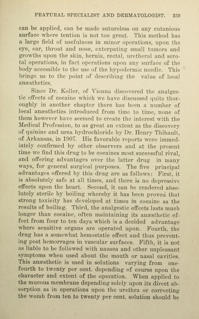 can be applied, can be made sutureless on any cutanious surface where tention is not too great. This method has a large field of usefulness in minor operations, upon the eye, ear, throat and nose, exterpating small tumors and growths upon the skin, hernia, rectal, uretheral and scro- tal operations, in fact operations upon any surface of the body accessible to the use of the hypodermic needle. This bringe us to the point of describing the value of local anaesthetics. Since Dr. Koller, of Vienna discovered the analges- tic effects of cocaine which we have discussed quite thor- oughly in another chapter there has been a number of locar anesthetics introduced from time to time, none of them however have seemed to create the interest with the Medical Profession, to as great an extent as the discovery of quinine and urea hydrochloride by Dr. Henry Thibault, of Arkansas, in 1907. His favorable reports were immed- iately confirmed by other observers and at the present time we find this drug to be cocaines most successful rival, and offering advantages over the latter drug in many ways, for general surgical purposes. The five principal advantages offered by this drug are as follows: First, it is absolutely safe at all times, and there is no depressive effects upon the heart. Second, it can be rendered abso- lutely sterile by boiling whereby it has been proved that strong toxicity has developed at times in cocaine as the results of boiling. Third, the analgestic effects lasts much longer than cocaine, often maintaining its anaesthetic ef- fect from four to ten days which is a decided advantage where sensitive organs are operated upon. Fourth, the drug has a somewhat hemostatic effect and thus prevent- ing post hemorrages in vascular surfaces. Fifth, it is not as liable to be followed with nausea and other unpleasant symptoms when used about the mouth or nasal cavities. This anesthetic is used in solutions varying from one- fourth to twenty per cent, depending of course upon the character and extent of the operation. When applied to the mucous membrane depending solely upon its direct ab- sorption as in operations upon the urethra or correcting the womb from ten to twenty per cent, solution should be