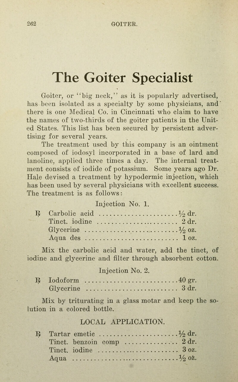 The Goiter Specialist Goiter, or big neck, as it is popularly advertised, has been isolated as a specialty by some physicians, and there is one Medical Co. in Cincinnati who claim to have the names of two-thirds of the goiter patients in the Unit- ed States. This list has been secured by persistent adver- tising for several years. The treatment used by this company is an ointment composed of iodosyl incorporated in a base of lard and lanoline, applied three times a day. The internal treat- ment consists of iodide of potassium. Some years ago Dr. Hale devised a treatment by hypodermic injection, which has been used by several physicians with excellent success. The treatment is as follows: Injection No, 1. ^ Carbolic acid % dr. Tinct. iodine 2 dr. Glycerine -1/2 oz. Aqua des 1 oz. Mix the carbolic acid and water, add the tinct, of iodine and glycerine and filter through absorbent cotton. Injection No. 2. ^ Iodoform 40 gr. Glycerine 3 dr. Mix by triturating in a glass motar and keep the so- lution in a colored bottle. LOCAL APPLICATION. ^ Tartar emetic % dr. Tinct. benzoin comp 2 dr. Tinct. iodine . 3 oz. Aqua % oz.