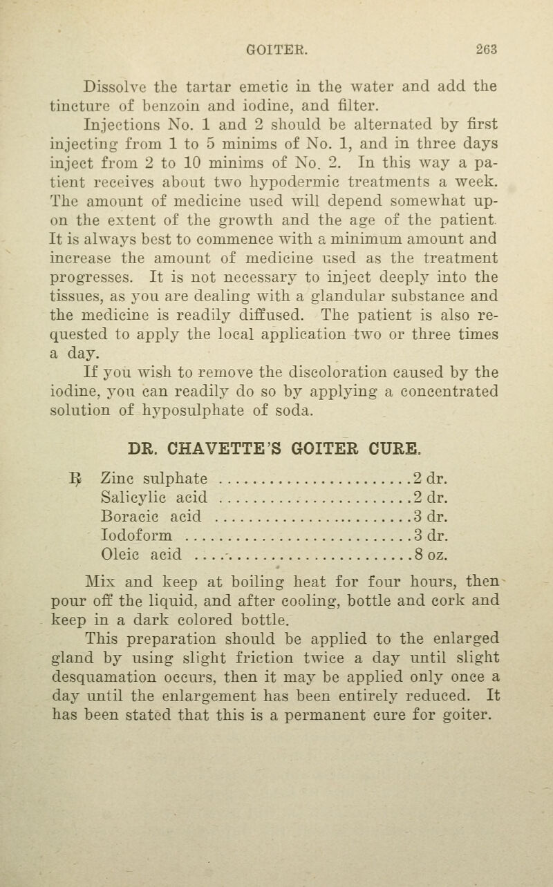 Dissolve the tartar emetic in the water and add the tincture of benzoin and iodine, and filter. Injections No. 1 and 2 should be alternated by first injecting from 1 to 5 minims of No. 1, and in three days inject from 2 to 10 minims of No. 2. In this way a pa- tient receives about two hypodermic treatments a week. The amount of medicine used will depend somewhat up- on the extent of the growth and the age of the patient. It is always best to commence with a minimum amount and increase the amount of medicine used as the treatment progresses. It is not necessary to inject deeply into the tissues, as you are dealing with a glandular substance and the medicine is readily diffused. The patient is also re- quested to apply the local application two or three times a day. If you wish to remove the discoloration caused by the iodine, you can readily do so by applying a concentrated solution of hyposulphate of soda. DR. CHAVETTE'S GOITER CURE. ^ Zinc sulphate 2 dr. Salicylic acid .2 dr. Boracic acid 3 dr. Iodoform 3 dr. Oleic acid ....- 8 oz. Mix and keep at boiling heat for four hours, then pour off the liquid, and after cooling, bottle and cork and keep in a dark colored bottle. This preparation should be applied to the enlarged gland by using slight friction twice a day until slight desquamation occurs, then it may be applied only once a day until the enlargement has been entirely reduced. It has been stated that this is a permanent cure for goiter.