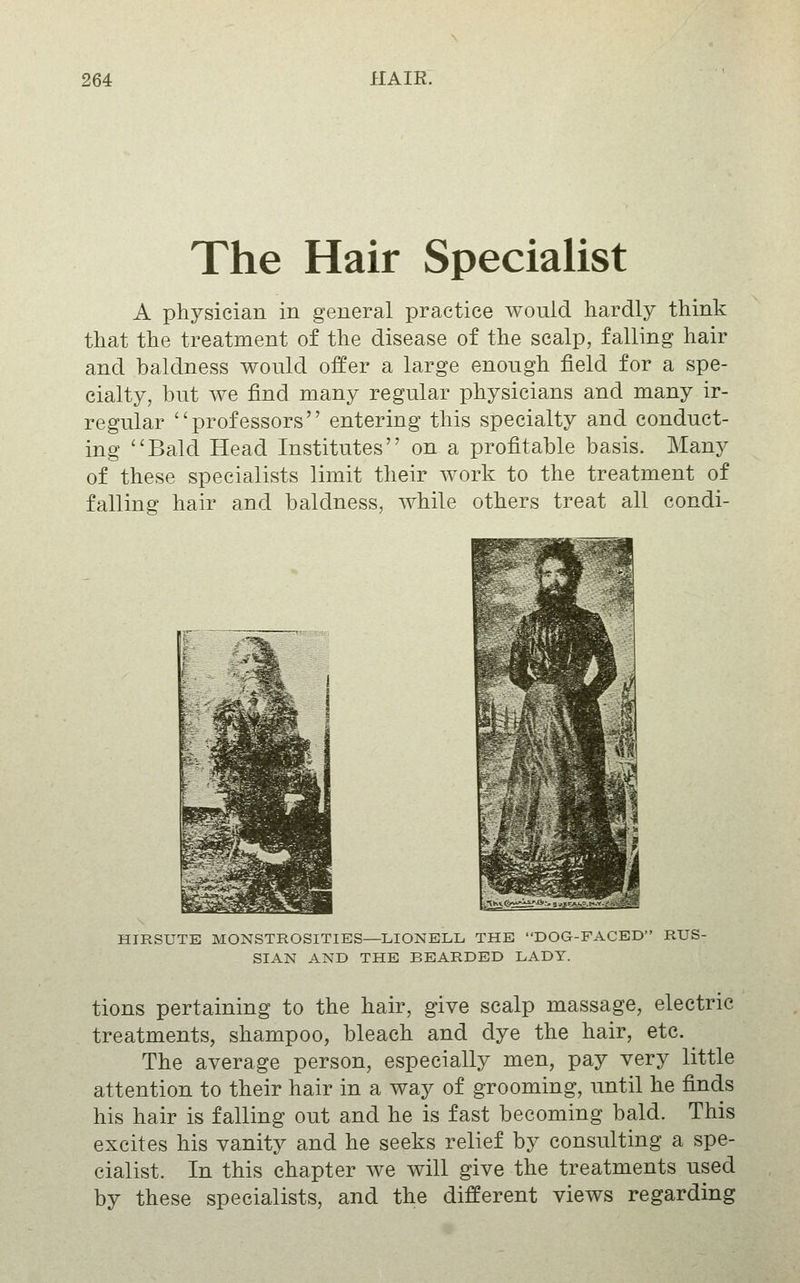 The Hair Specialist A physician in general practice would hardly think that the treatment of the disease of the scalp, falling hair and baldness would offer a large enough field for a spe- cialty, but we find many regular physicians and many ir- regular professors entering this specialty and conduct- ing ''Bald Head Institutes on a profitable basis. Many of these specialists limit their work to the treatment of falling hair and baldness, while others treat all condi- HIRSUTE MONSTROSITIES—LIONBLL, THE DOG-FACED RUS- SIAN AND THE BEARDED LADY. tions pertaining to the hair, give scalp massage, electric treatments, shampoo, bleach and dye the hair, etc. The average person, especially men, pay very little attention to their hair in a way of grooming, until he finds his hair is falling out and he is fast becoming bald. This excites his vanity and he seeks relief by consulting a spe- cialist. In this chapter we will give the treatments used by these specialists, and the different views regarding