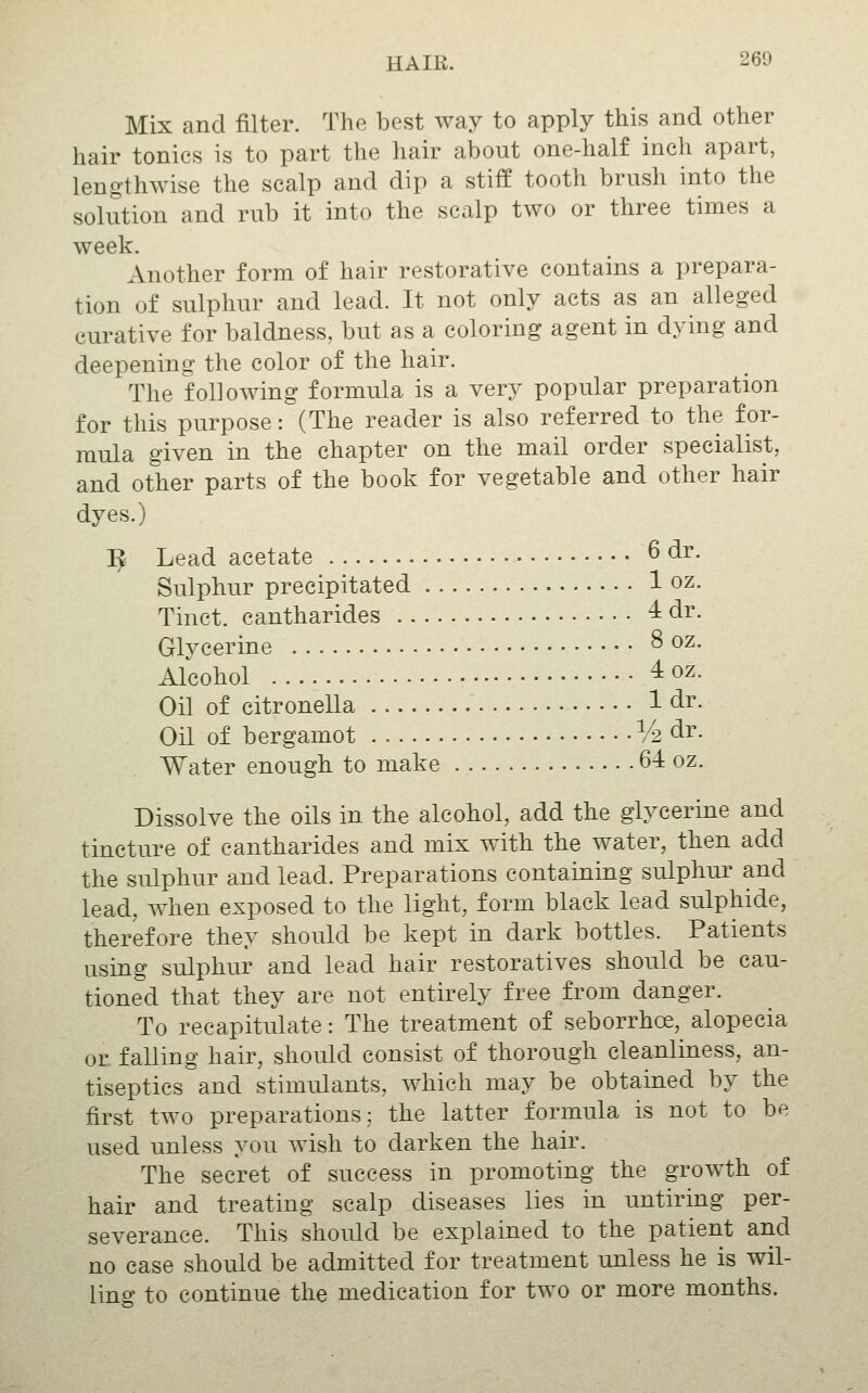 Mix and filter. The best way to apply this and other hair tonics is to part the hair about one-half inch apart, lengthwise the scalp and dip a stiff tooth brush into the solution and rub it into the scalp two or three times a week. Another form of hair restorative contains a prepara- tion of sulphur and lead. It not only acts as an alleged curative for baldness, but as a coloring agent in dying and deepening the color of the hair. The following formula is a very popular preparation for this purpose: (The reader is also referred to the for- mula given in the chapter on the mail order specialist, and other parts of the book for vegetable and other hair dyes.) ^ Lead acetate 6 dr. Sulphur precipitated 1 oz. Tinct. cantharides 4 dr. Glycerine ^ o^- Alcohol 4oz. Oil of citronella 1 dr. Oil of bergamot V2^^' Water enough to make 64 oz. Dissolve the oils in the alcohol, add the glycerine and tincture of cantharides and mix with the water, then add the sulphur and lead. Preparations containing sulphur and lead, when exposed to the light, form black lead sulphide, therefore they should be kept in dark bottles. Patients using sulphur and lead hair restoratives should be cau- tioned that they are not entirely free from danger. To recapitulate: The treatment of seborrhea, alopecia or falling hair, should consist of thorough cleanliness, an- tiseptics and stimulants, which may be obtained by the first two preparations; the latter formula is not to be used unless you wish to darken the hair. The secret of success in promoting the growth of hair and treating scalp diseases lies in untiring per- severance. This should be explained to the patient and no case should be admitted for treatment unless he is wil- ling to continue the medication for two or more months.