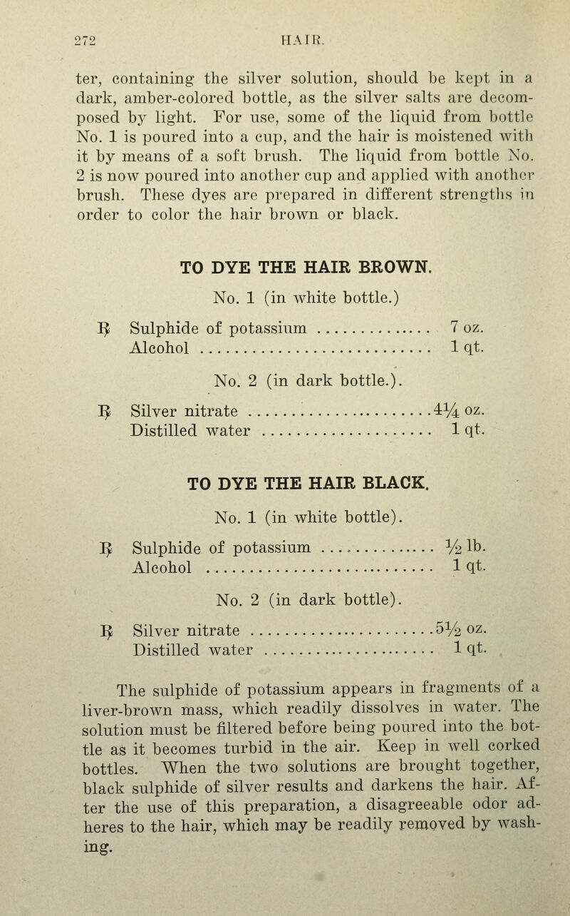 ter, containing the silver solution, should be kept in a dark, amber-colored bottle, as the silver salts are decom- posed by light. For use, some of the liquid from bottle No. 1 is poured into a cup, and the hair is moistened with it by means of a soft brush. The liquid from bottle No. 2 is now poured into another cup and applied with another brush. These dyes are prepared in different strengths m order to color the hair brown or black. TO DYE THE HAIR BROWN. No. 1 (in white bottle.) I^ Sulphide of potassium 7 oz. Alcohol 1 qt. No. 2 (in dark bottle.). ^ Silver nitrate 4% oz. Distilled water 1 qt. TO DYE THE HAIR BLACK. No. 1 (in white bottle). ^ Sulphide of potassium 1/2 lb. Alcohol Iqt. No. 2 (in dark bottle). ^ Silver nitrate 51/2 oz. Distilled water 1 qt. The sulphide of potassium appears in fragments of a liver-brown mass, which readily dissolves in water. The solution must be filtered before being poured into the bot- tle as it becomes turbid in the air. Keep in well corked bottles. When the two solutions are brought together, black sulphide of silver results and darkens the hair. Af- ter the use of this preparation, a disagreeable odor ad- heres to the hair, which may be readily removed by wash- ing.