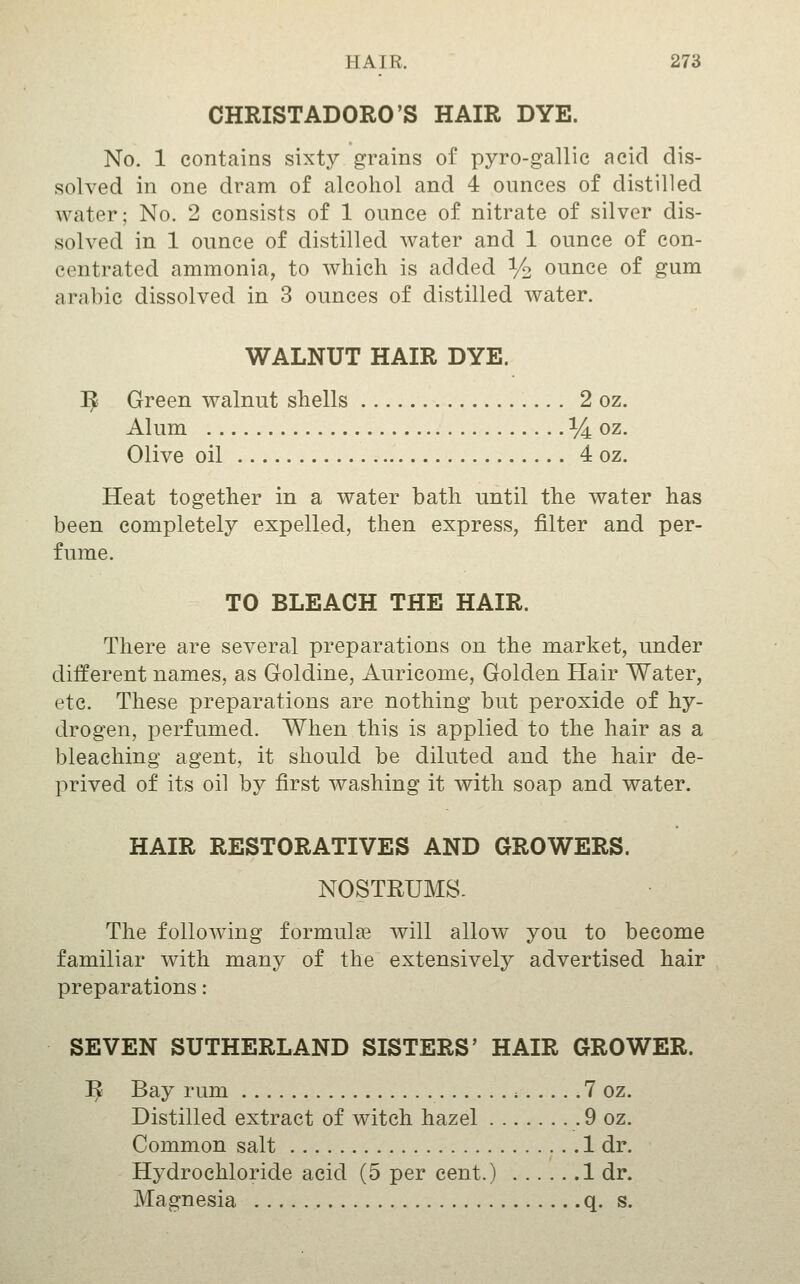 CHRISTADORO'S HAIR DYE. No. 1 contains sixty grains of pyro-gallie acid dis- solved in one dram of alcohol and 4 ounces of distilled water; No. 2 consists of 1 ounce of nitrate of silver dis- solved in 1 ounce of distilled water and 1 ounce of con- centrated ammonia, to which is added % ounce of gum arabic dissolved in 3 ounces of distilled water. WALNUT HAIR DYE. ]^ Green walnut shells 2 oz. Alum % oz. Olive oil 4 oz. Heat together in a water bath until the water has been completely expelled, then express, filter and per- fume. TO BLEACH THE HAIR. There are several preparations on the market, under different names, as Goldine, Auricome, Golden Hair Water, etc. These preparations are nothing but peroxide of hy- drogen, perfumed. When this is applied to the hair as a bleaching agent, it should be diluted and the hair de- prived of its oil by first washing it with soap and water. HAIR RESTORATIVES AND GROWERS. NOSTRUMS. The following formula will allow you to become familiar with many of the extensively advertised hair preparations: SEVEN SUTHERLAND SISTERS' HAIR GROWER. ^ Bay rum * 7 oz. Distilled extract of witch hazel 9 oz. Common salt 1 dr. Hydrochloride acid (5 per cent.) 1 dr. Magnesia q. s.