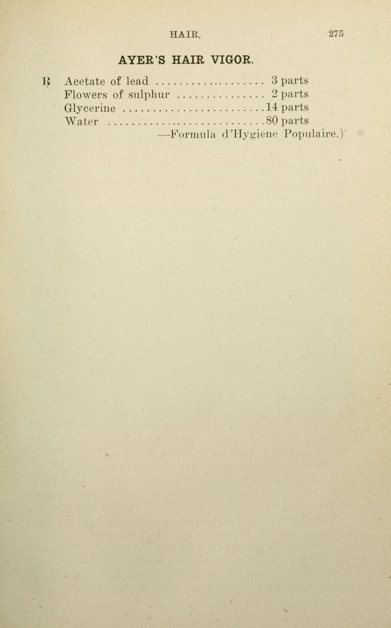 AVER'S HAIR VIGOR. 1;^ Acetate of lead 3 parts Flowers of sulphur 2 parts Glycerine 14 parts Water 80 parts —Formula d'Hygiene Populaire.)