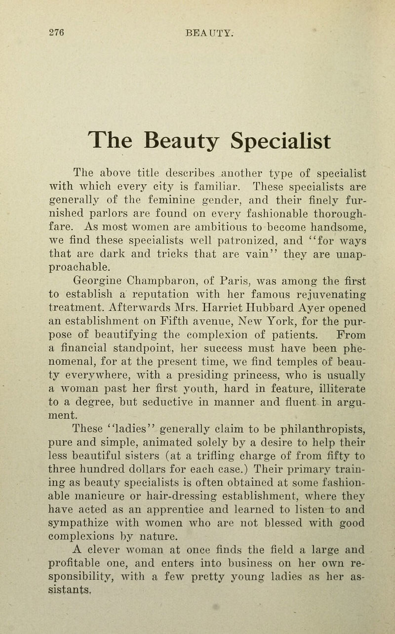 The Beauty Specialist The above title describes another type of specialist with which every city is familiar. These specialists are generally of the feminine gender, and their finely fur- nished parlors are found on every fashionable thorough- fare. As most women are ambitious to become handsome, we find these specialists well patronized, and ''for ways that are dark and tricks that are vain they are unap- proachable. Georgine Champbaron, of Paris, was among the first to establish a reputation with her famous rejuvenating treatment. Afterwards Mrs. Harriet Hubbard Ayer opened an establishment on Fifth avenue, New York, for the pur- pose of beautifying the complexion of patients. From a financial standpoint, her success must have been phe- nomenal, for at the present time, we find temples of beau- ty everywhere, with a presiding princess, who is usually a woman past her first youth, hard in feature, illiterate to a degree, but seductive in manner and fluent in argu- ment. These ladies generally claim to be philanthropists, pure and simple, animated solely by a desire to help their less beautiful sisters (at a trifling charge of from fifty to three hundred dollars for each case.) Their primary train- ing as beauty specialists is often obtained at some fashion- able manicure or hair-dressing establishment, where they have acted as an apprentice and learned to listen to and sympathize with women who are not blessed with good complexions by nature. A clever woman at once finds the field a large and profitable one, and enters into business on her own re- sponsibility, with a few pretty young ladies as her as- sistants,