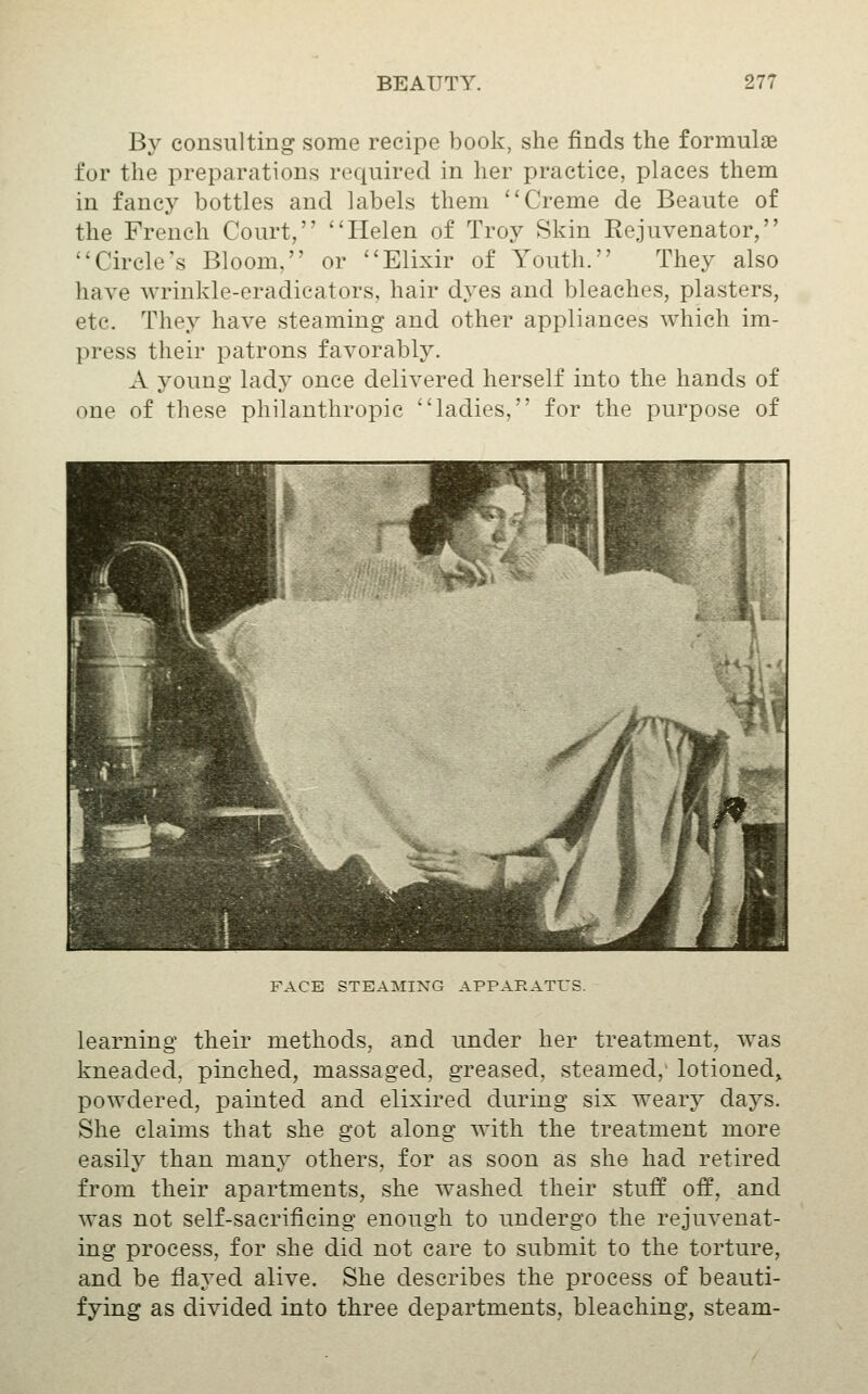 By consulting some recipe book, she finds the formulae for the preparations required in her practice, places them in fanc}^ bottles and labels them Creme de Beaute of the French Court, Helen of Troy Skin Rejuvenator, Circle's Bloom, or Elixir of Youth. They also have Avrinkle-eradicators, hair dyes and bleaches, plasters, etc. They have steaming and other appliances which im- press their patrons favorably. A young lad}' once delivered herself into the hands of one of these philanthropic ladies, for the purpose of FACE STEAMING APPARATUS. learning their methods, and under her treatment, was kneaded, pinched, massaged, greased, steamed,' lotioned, powdered, painted and elixired during six wearj^ days. She claims that she got along with the treatment more easily than many others, for as soon as she had retired from their apartments, she washed their stuff off, and was not self-sacrificing enough to undergo the rejuvenat- ing process, for she did not care to submit to the torture, and be flayed alive. She describes the process of beauti- fying as divided into three departments, bleaching, steam-