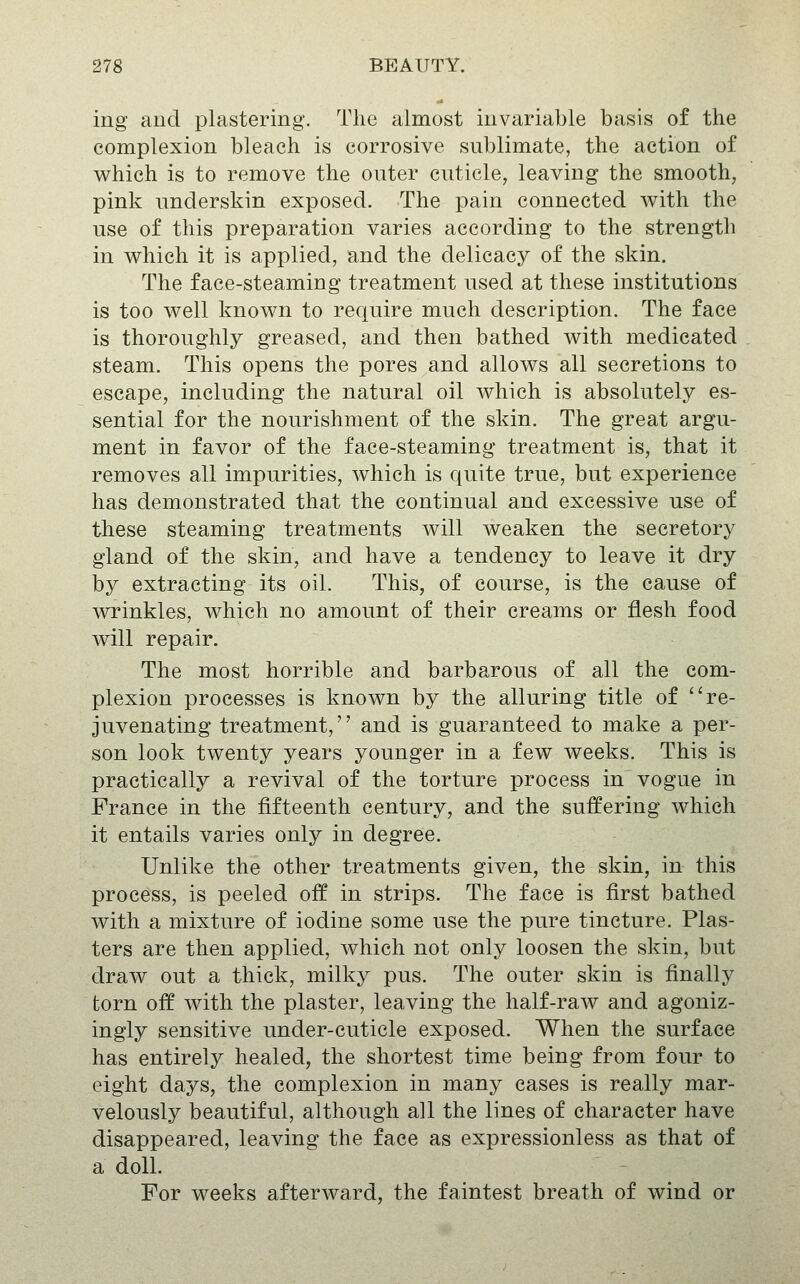 ing and plastering. The almost invariable basis of the complexion bleach is corrosive sublimate, the action of which is to remove the outer cuticle, leaving the smooth, pink underskin exposed. The pain connected v\^ith the use of this preparation varies according to the strength in which it is applied, and the delicacy of the skin. The face-steaming treatment used at these institutions is too well known to require much description. The face is thoroughly greased, and then bathed with medicated steam. This opens the pores and allows all secretions to escape, including the natural oil which is absolutely es- sential for the nourishment of the skin. The great argu- ment in favor of the face-steaming treatment is, that it removes all impurities, which is quite true, but experience has demonstrated that the continual and excessive use of these steaming treatments will weaken the secretory gland of the skin, and have a tendency to leave it dry by extracting its oil. This, of course, is the cause of wrinkles, which no amount of their creams or flesh food will repair. The most horrible and barbarous of all the com- plexion processes is known by the alluring title of ''re- juvenating treatment, and is guaranteed to make a per- son look twenty years younger in a few weeks. This is practically a revival of the torture process in vogue in France in the fifteenth century, and the suffering which it entails varies only in degree. Unlike the other treatments given, the skin, in this process, is peeled off in strips. The face is first bathed with a mixture of iodine some use the pure tincture. Plas- ters are then applied, which not only loosen the skin, but draw out a thick, milky pus. The outer skin is finally torn off with the plaster, leaving the half-raw and agoniz- ingly sensitive under-cuticle exposed. When the surface has entirely healed, the shortest time being from four to eight days, the complexion in many cases is really mar- velously beautiful, although all the lines of character have disappeared, leaving the face as expressionless as that of a doll. For weeks afterward, the faintest breath of wind or