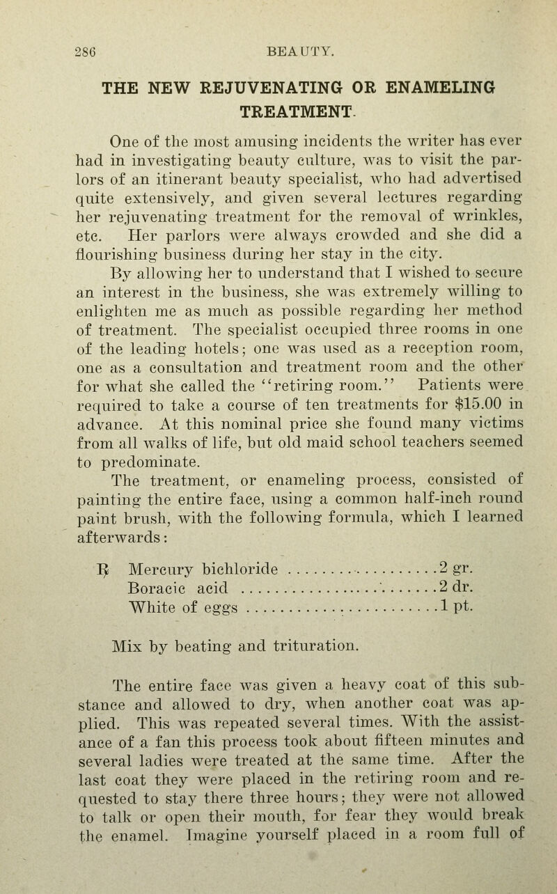 THE NEW REJUVENATING OR ENAMELING TREATMENT. One of the most amusing incidents the writer has ever had in investigating beauty culture, was to visit the par- lors of an itinerant beauty specialist, who had advertised quite extensively, and given several lectures regarding her rejuvenating treatment for the removal of wrinkles, etc. Her parlors were always crowded and she did a flourishing business during her stay in the city. By allowing her to understand that I wished to secure an interest in the business, she was extremely willing to enlighten me as much as possible regarding her method of treatment. The specialist occupied three rooms in one of the leading hotels; one was used as a reception room, one as a consultation and treatment room and the other for what she called the ''retiring room. Patients were required to take a course of ten treatments for $15.00 in advance. At this nominal price she found many victims from all walks of life, but old maid school teachers seemed to predominate. The treatment, or enameling process, consisted of painting the entire face, using a common half-inch round paint brush, with the following formula, which I learned afterwards: I^ Mercury bichloride • 2 gr. Boracic acid 2 dr. White of eggs 1 pt. Mix by beating and trituration. The entire face was given a heavy coat of this sub- stance and allowed to dry, when another coat was ap- plied. This was repeated several times. With the assist- ance of a fan this process took about fifteen minutes and several ladies were treated at the same time. After the last coat they were placed in the retiring room and re- quested to stay there three hours; they were not allowed to talk or open their mouth, for fear they would break the enamel. Imagine yourself placed in a room full of