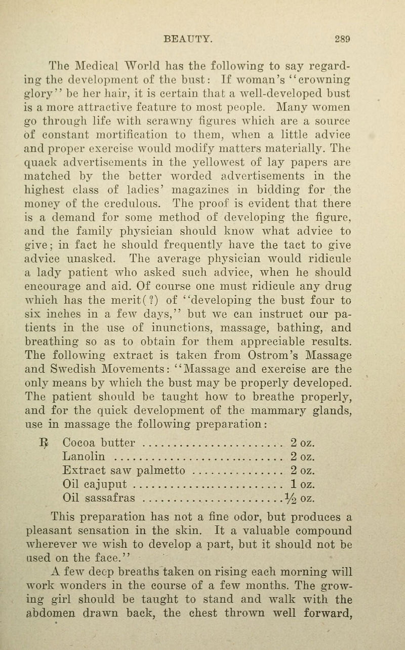 The Medical World has the following to say regard- ing the development of the bust: If woman's crowning glory be her hair, it is certain that a well-developed bust is a more attractive feature to most people. Many women go through life with scraw^ny figures which are a source of constant mortification to them, when a little advice and proper exercise would modify matters materially. The quack advertisements in the yellowest of lay papers are matched by the better worded advertisements in the highest class of ladies' magazines in bidding for the monej^ of the credulous. The proof is evident that there is a demand for some method of developing the figure, and the familj^ physician should know what advice to give; in fact he should frequently have the tact to give advice unasked. The average physician would ridicule a lady patient who asked such advice, when he should encourage and aid. Of course one must ridicule any drug which has the merit (?) of ''developing the bust four to six inches in a few days, but we can instruct our pa- tients in the use of inunctions, massage, bathing, and breathing so as to obtain for them appreciable results. The following extract is taken from Ostrom's Massage and Swedish Movements: Massage and exercise are the only means by which the bust may be properly developed. The patient should be taught how to breathe properly, and for the quick development of the mammary glands, use in massage the following preparation: ^ Cocoa butter 2 oz. Lanolin 2 oz. Extract saw palmetto 2 oz. Oil cajuput 1 oz. Oil sassafras ^ oz. This preparation has not a fine odor, but produces a pleasant sensation in the skin. It a valuable compound wherever we wish to develop a part, but it should not be ased on the face. A few deep breaths taken on rising each morning will work wonders in the course of a few months. The grow- ing girl should be taught to stand and walk with the abdomen drawn back, the chest thrown well forward,