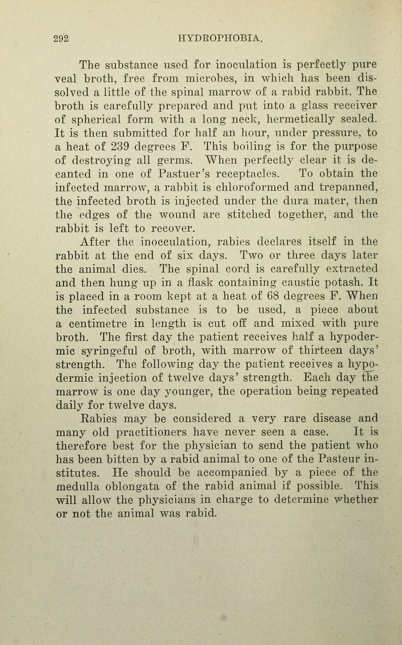 The substance used for inoculation is perfectly pure veal broth, free from microbes, in which has been dis- solved a little of the spinal marrow of a rabid rabbit. The broth is carefully prepared and put into a glass receiver of spherical form with a long neck, hermetically sealed. It is then submitted for half an hour, under pressure, to a heat of 239 degrees F. This boiling is for the purpose of destroying all germs. When perfectly clear it is de- canted in one of Pastuer's receptacles. To obtain the infected marrow, a rabbit is chloroformed and trepanned, the infected broth is injected under the dura mater, then the edges of the wound are stitched together, and the rabbit is left to recover. After the inocculation, rabies declares itself in the rabbit at the end of six days. Two or three days later the animal dies. The spinal cord is carefully extracted and then hung up in a flask containing caustic potash. It is placed in a room kept at a heat of 68 degrees F. When the infected substance is to be used, a piece about a centimetre in length is cut off and mixed with pure broth. The first day the patient receives half a hypoder- mic syringeful of broth, with marrow of thirteen days' strength. The following day the patient receives a hypo- dermic injection of twelve days' strength. Each day the marrow is one day younger, the operation being repeated daily for twelve days. Rabies may be considered a very rare disease and many old practitioners have never seen a case. It is therefore best for the physician to send the patient who has been bitten by a rabid animal to one of the Pasteur in- stitutes. He should be accompanied by a piece of the medulla oblongata of the rabid animal if possible. This will allow the physicians in charge to determine whether or not the animal was rabid