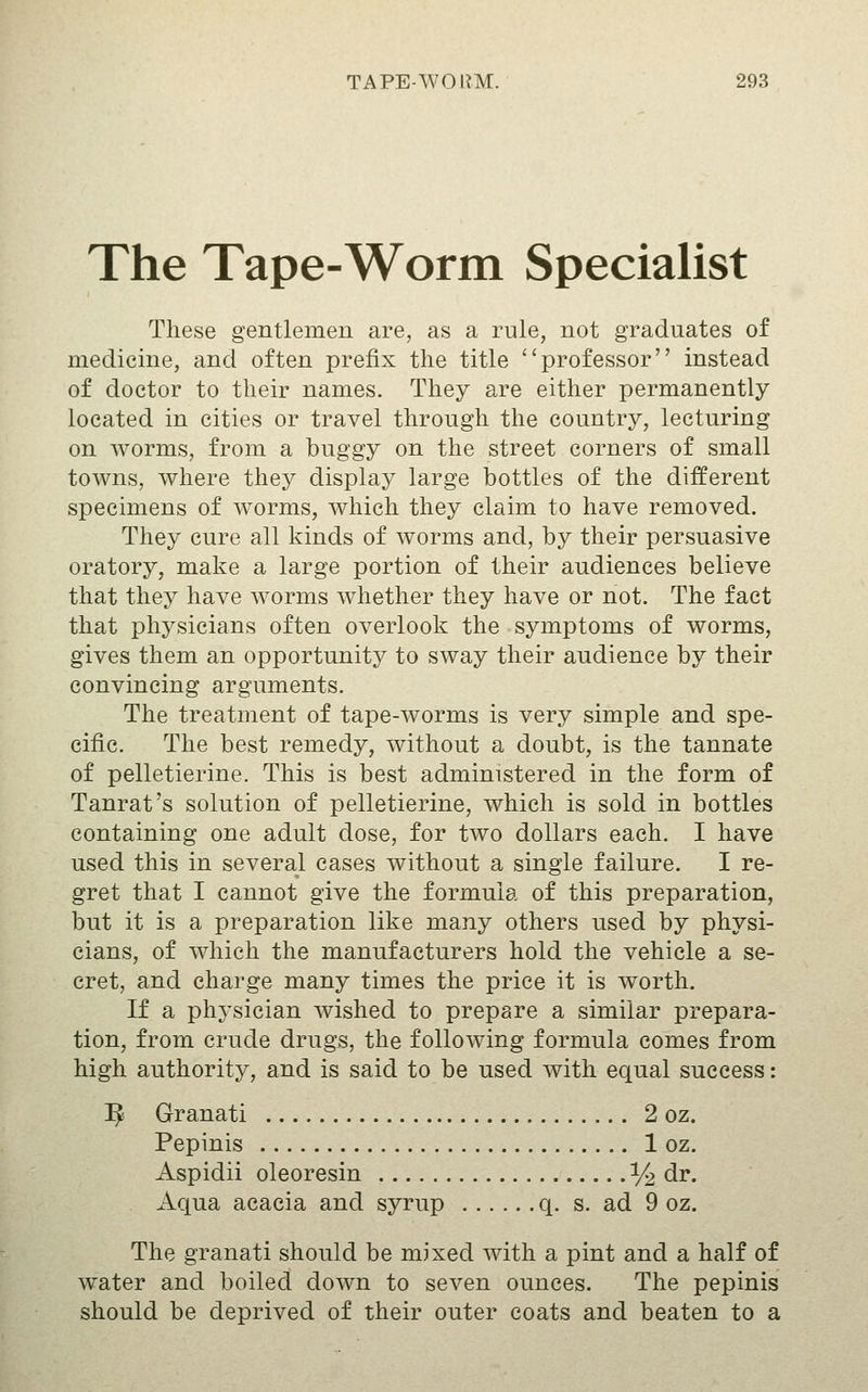 The Tape-Worm Specialist These gentlemen are, as a rule, not graduates of medicine, and often prefix the title ''professor instead of doctor to their names. They are either permanently located in cities or travel through the country, lecturing on worms, from a buggy on the street corners of small towns, where they display large bottles of the different specimens of worms, which they claim to have removed. They cure all kinds of worms and, by their persuasive oratory, make a large portion of their audiences believe that they have worms whether they have or not. The fact that physicians often overlook the symptoms of worms, gives them an opportunity to sway their audience by their convincing arguments. The treatment of tape-worms is very simple and spe- cific. The best remedy, without a doubt, is the tannate of pelletierine. This is best administered in the form of Tanrat's solution of pelletierine, which is sold in bottles containing one adult dose, for two dollars each. I have used this in several cases without a single failure. I re- gret that I cannot give the formula of this preparation, but it is a preparation like many others used by physi- cians, of which the manufacturers hold the vehicle a se- cret, and charge many times the price it is worth. If a physician wished to prepare a similar prepara- tion, from crude drugs, the following formula comes from high authority, and is said to be used with equal success: ^ Granati 2 oz. Pepinis 1 oz. Aspidii oleoresin % dr. Aqua acacia and syrup q. s. ad 9 oz. The granati should be mixed with a pint and a half of water and boiled down to seven ounces. The pepinis should be deprived of their outer coats and beaten to a