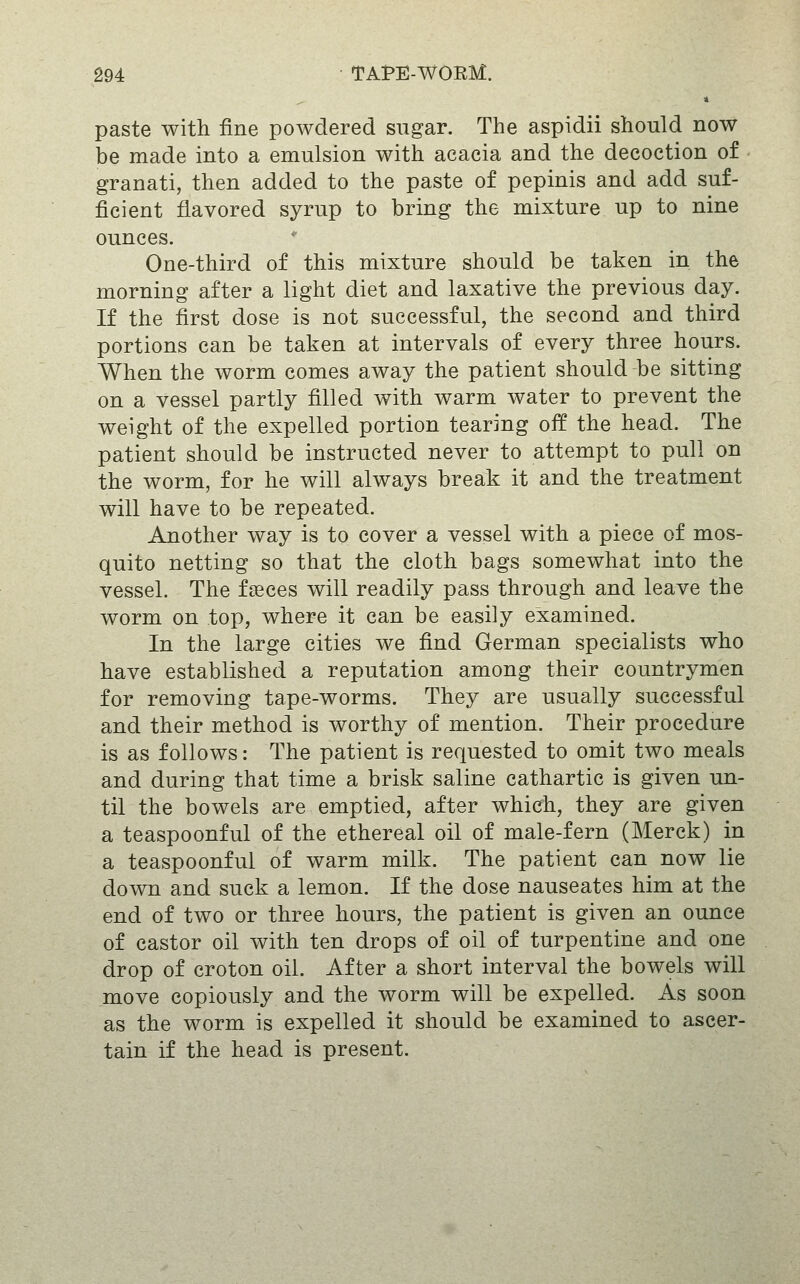 paste with fine powdered sugar. The aspidii should now be made into a emulsion with acacia and the decoction of granati, then added to the paste of pepinis and add suf- ficient flavored syrup to bring the mixture up to nine ounces. One-third of this mixture should be taken in the morning after a light diet and laxative the previous day. If the first dose is not successful, the second and third portions can be taken at intervals of every three hours. When the worm comes away the patient should be sitting on a vessel partly filled with warm water to prevent the weight of the expelled portion tearing off the head. The patient should be instructed never to attempt to pull on the worm, for he will always break it and the treatment will have to be repeated. Another way is to cover a vessel with a piece of mos- quito netting so that the cloth bags somewhat into the vessel. The faeces will readily pass through and leave the worm on top, where it can be easily examined. In the large cities we find German specialists who have established a reputation among their countrymen for removing tape-worms. They are usually successful and their method is worthy of mention. Their procedure is as follows: The patient is requested to omit two meals and during that time a brisk saline cathartic is given un- til the bowels are emptied, after which, they are given a teaspoonful of the ethereal oil of male-fern (Merck) in a teaspoonful of warm milk. The patient can now lie down and suck a lemon. If the dose nauseates him at the end of two or three hours, the patient is given an ounce of castor oil with ten drops of oil of turpentine and one drop of croton oil. After a short interval the bowels will move copiously and the worm will be expelled. As soon as the worm is expelled it should be examined to ascer- tain if the head is present.