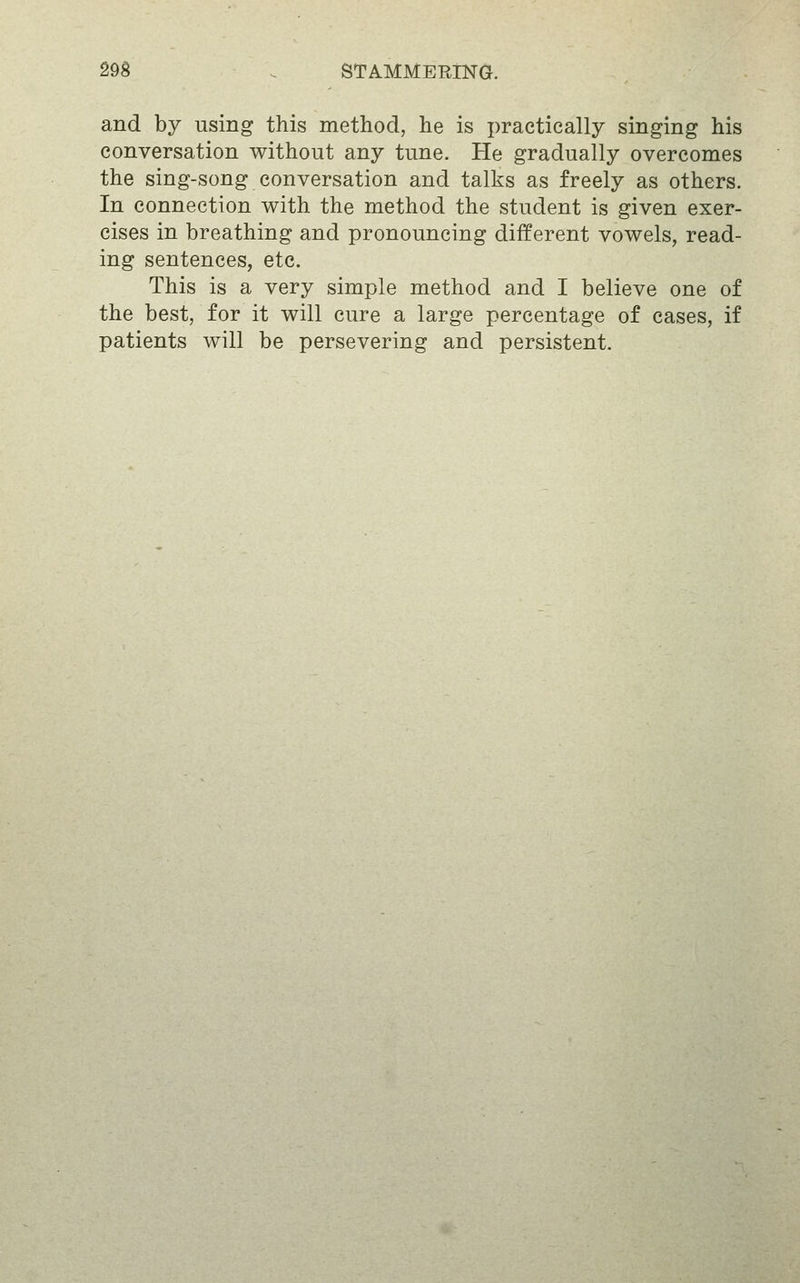 and by using this method, he is practically singing his conversation without any tune. He gradually overcomes the sing-song conversation and talks as freely as others. In connection with the method the student is given exer- cises in breathing and pronouncing different vowels, read- ing sentences, etc. This is a very simple method and I believe one of the best, for it will cure a large percentage of cases, if patients will be persevering and persistent.