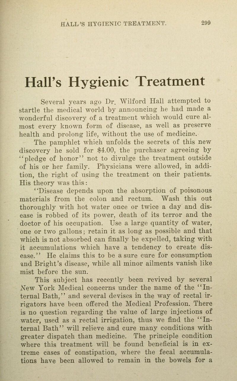 Hall's Hygienic Treatment Several years ago Dr. Wilford Hall attempted to startle the medical world by announcing he had made a wonderful discovery of a treatment which would cure al- most every known form of disease, as well as preserve health and prolong life, without the use of medicine. The pamphlet which unfolds the secrets of this new discovery he sold for $-i.OO, the purchaser agreeing by pledge of honor not to divulge the treatment outside of his or her family. Physicians were allowed, in addi- tion, the right of using the treatment on their patients. His theory was this: Disease depends upon the absorption of poisonous materials from the colon and rectum. Wash this out thoroughly with hot water once or twice a day and dis- ease is robbed of its power, death of its terror and the doctor of his occupation. Use a large quantity of water, one or two gallons; retain it as long as possible and that which is not absorbed can finally be expelled, taking with it accumulations which have a tendency to create dis- ease. He claims this to be a sure cure for consumption and Bright's disease, while all minor ailments vanish like mist before the sun. This subject has recently been revived by several New York Medical concerns under the name of the In- ternal Bath, and several devises in the way of rectal ir- rigators have been offered the Medical Profession. There is no question regarding the value of large injections of water, used as a rectal irrigation, thus we find the In- ternal Bath will relieve and cure many conditions with greater dispatch than medicine. The principle condition where this treatment will be found beneficial is in ex- treme cases of constipation, where the fecal accumula- tions have been allowed to remain in the bowels for a