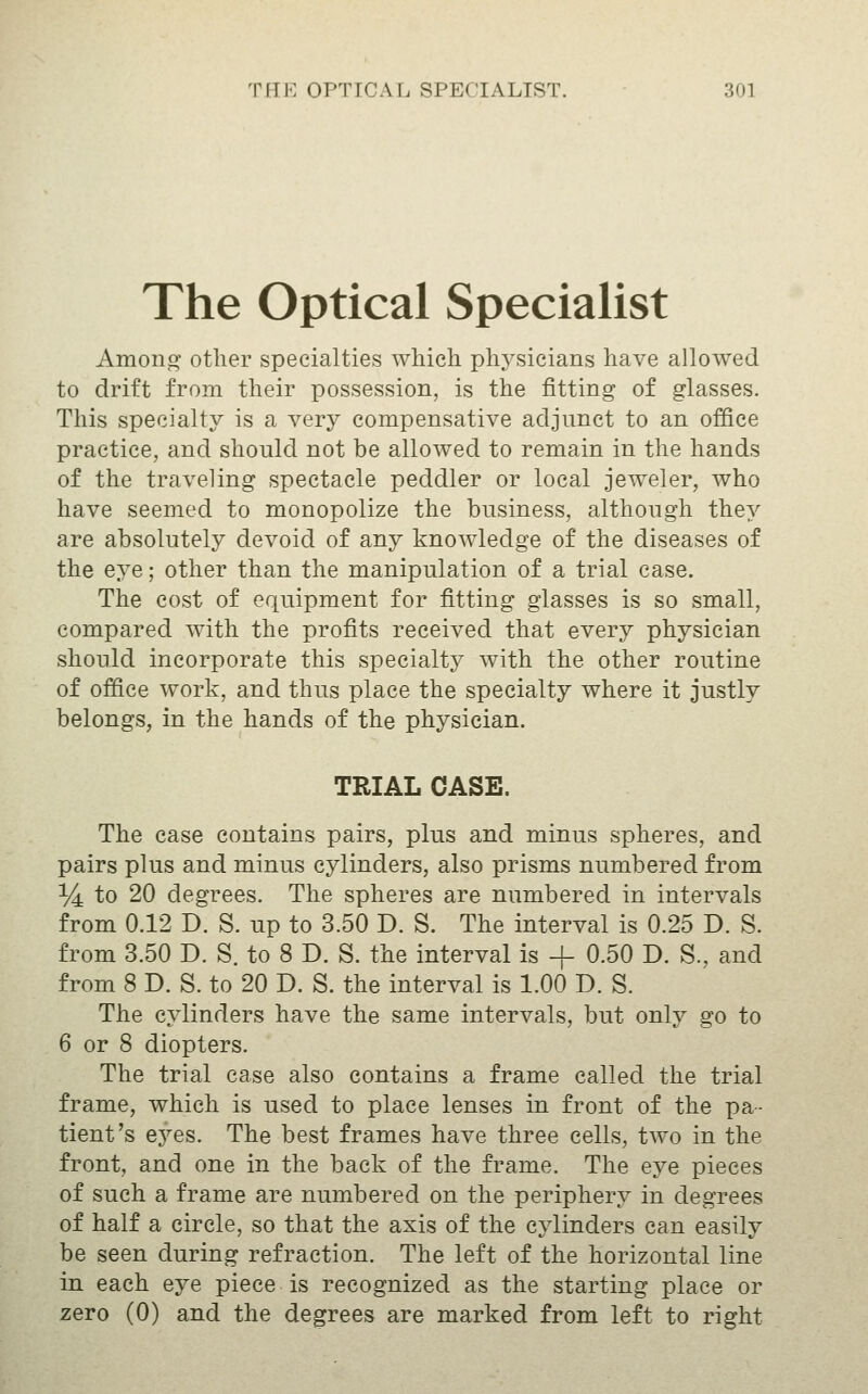 The Optical Specialist Among other specialties which physicians have allowed to drift from their possession, is the fitting of glasses. This specialty is a very compensative adjunct to an office practice, and should not be allowed to remain in the hands of the traveling spectacle peddler or local jeweler, who have seemed to monopolize the business, although they are absolutely devoid of any knowledge of the diseases of the eye; other than the manipulation of a trial case. The cost of equipment for fitting glasses is so small, compared with the profits received that every physician should incorporate this specialty with the other routine of office work, and thus place the specialty where it justly belongs, in the hands of the physician. TRIAL CASE. The case contains pairs, plus and minus spheres, and pairs plus and minus cylinders, also prisms numbered from % to 20 degrees. The spheres are numbered in intervals from 0.12 D. S. up to 3.50 D. S. The interval is 0.25 D. S. from 3.50 D. S. to 8 D. S. the interval is + 0.50 D. S., and from 8 D. S. to 20 D. S. the interval is 1.00 D. S. The cylinders have the same intervals, but only go to 6 or 8 diopters. The trial case also contains a frame called the trial frame, which is used to place lenses in front of the pa- tient's eyes. The best frames have three cells, two in the front, and one in the back of the frame. The eye pieces of such a frame are numbered on the periphery in degrees of half a circle, so that the axis of the cylinders can easily be seen during refraction. The left of the horizontal line in each eye piece is recognized as the starting place or zero (0) and the degrees are marked from left to right