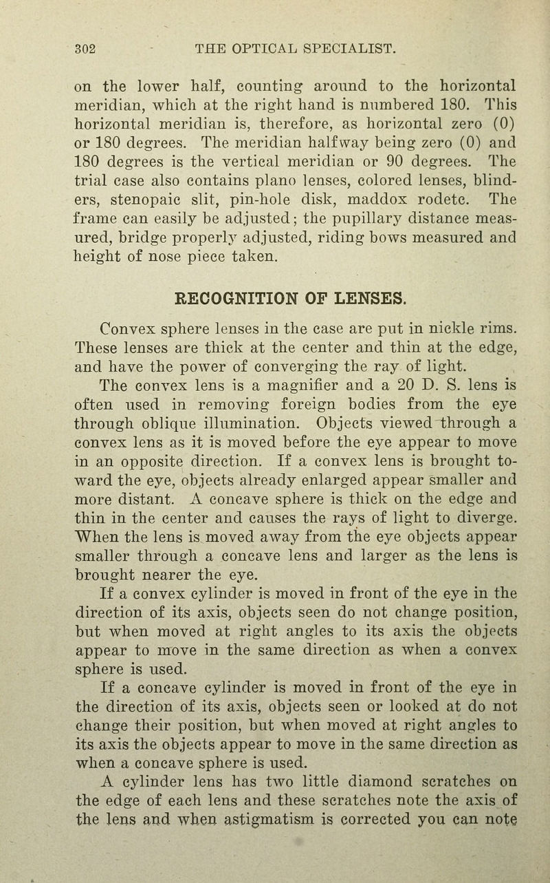 on the lower half, counting around to the horizontal meridian, which at the right hand is numbered 180. This horizontal meridian is, therefore, as horizontal zero (0) or 180 degrees. The meridian halfway being zero (0) and 180 degrees is the vertical meridian or 90 degrees. The trial case also contains piano lenses, colored lenses, blind- ers, stenopaic slit, pin-hole disk, maddox rodetc. The frame can easily be adjusted; the pupillary distance meas- ured, bridge properly adjusted, riding bows measured and height of nose piece taken. RECOGNITION OF LENSES. Convex sphere lenses in the case are put in nickle rims. These lenses are thick at the center and thin at the edge, and have the power of converging the ray of light. The convex lens is a magnifier and a 20 D. S. lens is often used in removing foreign bodies from the eye through oblique illumination. Objects viewed through a convex lens as it is moved before the eye appear to move in an opposite direction. If a convex lens is brought to- ward the eye, objects already enlarged appear smaller and more distant. A concave sphere is thick on the edge and thin in the center and causes the rays of light to diverge. When the lens is moved away from the eye objects appear smaller through a concave lens and larger as the lens is brought nearer the eye. If a convex cylinder is moved in front of the eye in the direction of its axis, objects seen do not change position, but when moved at right angles to its axis the objects appear to move in the same direction as when a convex sphere is used. If a concave cylinder is moved in front of the eye in the direction of its axis, objects seen or looked at do not change their position, but when moved at right angles to its axis the objects appear to move in the same direction as when a concave sphere is used. A cylinder lens has two little diamond scratches on the edge of each lens and these scratches note the axis of the lens and when astigmatism is corrected you can note