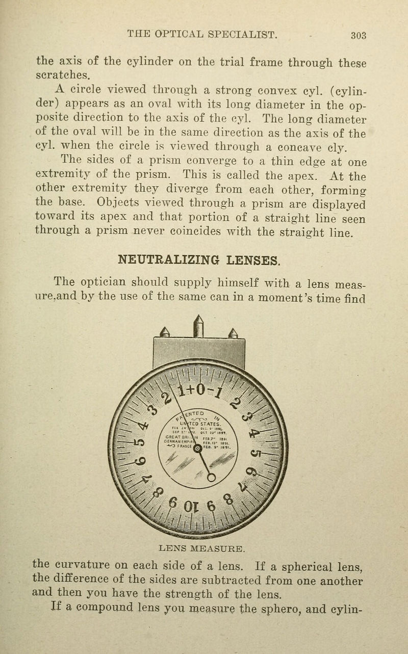 the axis of the cylinder on the trial frame through these scratches. A circle viewed through a strong convex cyl. (cylin- der) appears as an oval with its long diameter in the op- posite direction to the axis of the cyl. The long diameter of the oval will be in the same direction as the axis of the cyl. when the circle is viewed through a concave cly. The sides of a prism converge to a thin edge at one extremity of the prism. This is called the apex. At the other extremity they diverge from each other, forming the base. Objects viewed through a prism are displayed toward its apex and that portion of a straight line seen through a prism never coincides with the straight line. NEUTRALIZING LENSES. The optician should supply himself with a lens meas- ure,and by the use of the same can in a moment's time find LENS MEASURE. the curvature on each side of a lens. If a spherical lens, the difference of the sides are subtracted from one another and then you have the strength of the lens. If a compound lens you measure the sphero, and cylin-