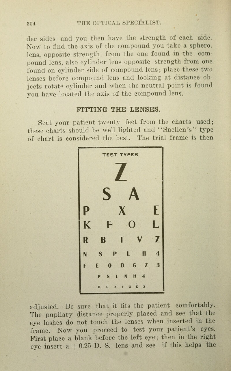 der sides and you then have the strength of each side. Now to find the axis of the compound you take a sphero. lens, opposite strength from the one found in the com- pound lens, also cylinder lens opposite strength from one found on cylinder side of compound lens; place these two lenses before compound lens and looking at distance ob- jects rotate cylinder and when the neutral point is found you have located the axis of the compound lens. FITTING THE LENSES. Seat your patient twenty feet from the charts used; these charts should be well lighted and Snellen's type of chart is considered the best. The trial frame is then TEST TYPES z S A p X E K F 0 L R B T V z N S P L H 4 F E 0 D G Z P S L N H 4 G E Z F O D 3 3 adjusted. Be sure that it fits the patient comfortably. The pupilary distance properly placed and see that the eye lashes do not touch the lenses when inserted in the frame. Now you proceed to test your patient's eyes. First place a blank before the left eye; then in the right eye insert a -|-0.25 D. S. lens and see if this helps the