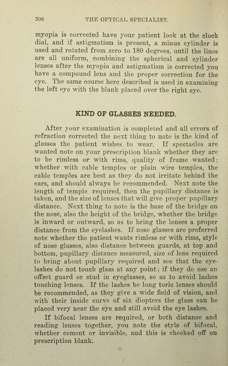 myopia is corrected have your patient look at the clock dial, and if astigmatism is present, a minus cylinder is used and rotated from zero to 180 degrees, until the lines are all uniform, combining the spherical and cylinder lenses after the myopia and astigmatism is corrected you have a compound lens and the proper correction for the eye. The same course here described is used in examining the left eye with the blank placed over the right eye. KIND OF GLASSES NEEDED. After your examination is completed and all errors of refraction corrected the next thing to note is the kind of glasses the patient wishes to wear. If spectacles are wanted note on your prescription blank whether they are to be rimless or with rims, quality of frame wanted; whether with cable temples or plain wire temples, the cable temples are best as they do not irritate behind the ears, and should always be recommended. Next note the length of temple required, then the pupillary distance is taken, and the size of lenses that will give proper pupillary distance. Next thing to note is the base of the bridge on the nose, also the height of the bridge, whether the bridge is inward or outward, so as to bring the lenses a proper distance from the eyelashes. If nose glasses are preferred note whether the patient wants rimless or with rims, style of nose glasses, also distance between guards, at top and bottom, pupillary distance measured, size of lens required to bring about pupillary required and see that the eye- lashes do not touch glass at any point; if they do use an offset guard or stud in eyeglasses, so as to avoid lashes touching lenses. If the lashes be long toric lenses should be recommended, as they give a wide field of vision, and Avith their inside curve of six diopters the glass can be placed very near the eye and still avoid the eye lashes. If bifocal lenses are required, or both distance and reading lenses together, you note the style of bifocal, whether cement or invisible, and this is checked off on prescription blank.