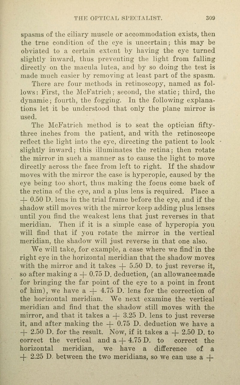 spasms of the ciliary muscle or accommodation exists, then the trne condition of the eye is uncertain; this may be obviated to a certain extent by having the eye turned slightly inward, thus preventing the light from falling directly on the macula lutea, and by so doing the test is made much easier by removing at least part of the spasm. There are four methods in retinoscopy, named as fol- lows : First, the McFatrich; second, the static; third, the dynamic; fourth, the fogging. In the following explana- tions let it be understood that only the plane mirror is used. The McFatrich method is to seat the optician fifty- three inches from the patient, and with the retinoscope reflect the light into the eye, directing the patient to look slightly inward; this illuminates the retina; then rotate the mirror in such a manner as to cause the light to move directly across the face from left to right. If the shadow moves with the mirror the case is hyperopic, caused by the eye being too short, thus making the focus come back of the retina of the eye, and a plus lens is required. Place a -|- 0.50 D. lens in the trial frame before the eye, and if the shadow still moves with the mirror keep adding plus lenses until you find the weakest lens that just reverses in that meridian. Then if it is a simple case of hyperopia you will find that if you rotate the mirror in the vertical meridian, the shadow will just reverse in that one also. We will take, for example, a case where we find in the right eye in the horizontal meridian that the shadow moves with the mirror and it takes -j- 5.50 D. to just reverse it, so after making a -|- 0.75 D. deduction, (an allowance made for bringing the far point of the eye to a point in front of him), we have a -|- 4.75 D. lens for the correction of the horizontal meridian. We next examine the vertical meridian and find that the shadow still moves with the mirror, and that it takes a -f- 3.25 D. lens to just reverse it, and after making the -|- 0.75 D. deduction we have a + 2.50 D. for the result. Now, if it takes a + 2.50 D. to correct the vertical and a -|- 4.75 D. to correct the horizontal meridian, we have a difference of a -j- 2.25 D. between the two meridians, so we can use a -j-