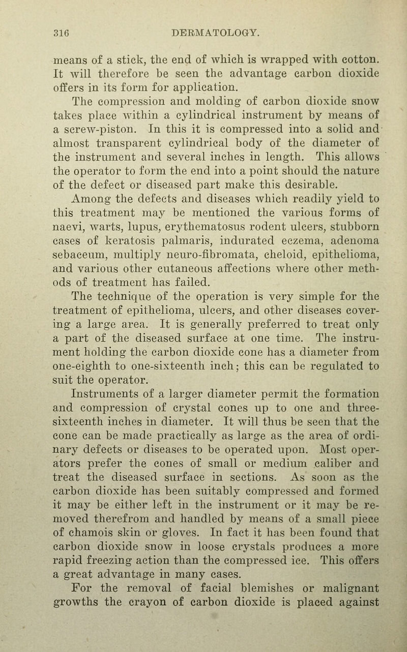 means of a stick, the end of which is wrapped with cotton. It will therefore be seen the advantage carbon dioxide offers in its form for application. The compression and molding of carbon dioxide snow takes place within a cylindrical instrument by means of a screw-piston. In this it is compressed into a solid and almost transparent cylindrical body of the diameter of the instrument and several inches in length. This allows the operator to form the end into a point should the nature of the defect or diseased part make this desirable. Among the defects and diseases which readily yield to this treatment may be mentioned the various forms of naevi, warts, lupus, erythematosus rodent ulcers, stubborn cases of keratosis palmaris, indurated eczema, adenoma sebaceum, multiply neuro-fibromata, cheloid, epithelioma, and various other cutaneous affections where other meth- ods of treatment has failed. The technique of the operation is very simple for the treatment of epithelioma, ulcers, and other diseases cover- ing a large area. It is generally preferred to treat only a part of the diseased surface at one time. The instru- ment holding the carbon dioxide cone has a diameter from one-eighth to one-sixteenth inch; this can be regulated to suit the operator. Instruments of a larger diameter permit the formation and compression of crystal cones iip to one and three- sixteenth inches in diameter. It will thus be seen that the cone can be made practically as large as the area of ordi- nary defects or diseases to be operated upon. Most oper- ators prefer the cones of small or medium caliber and treat the diseased surface in sections. As soon as the carbon dioxide has been suitably compressed and formed it may be either left in the instrument or it may be re- moved therefrom and handled by means of a small piece of chamois skin or gloves. In fact it has been found that carbon dioxide snow in loose crystals produces a more rapid freezing action than the compressed ice. This offers a great advantage in many cases. For the removal of facial blemishes or malignant growths the crayon of carbon dioxide is placed against