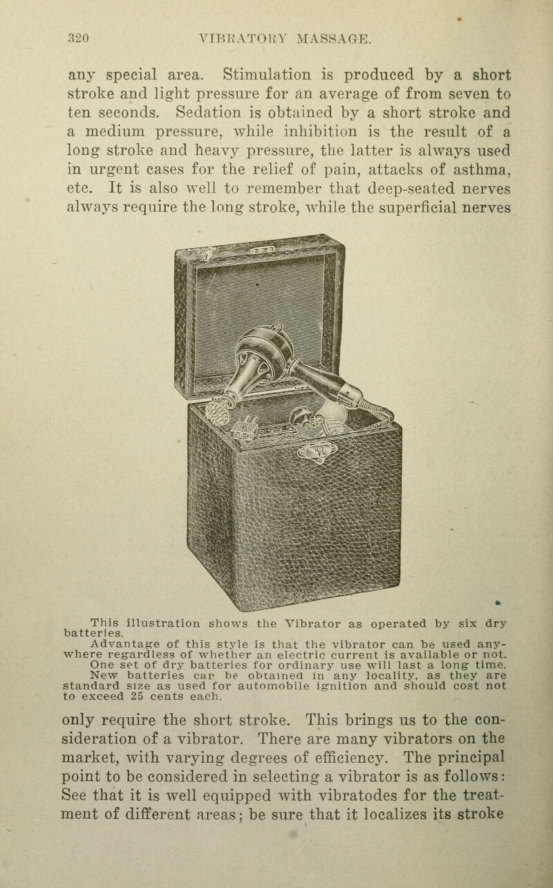 any special area. Stimulation is produced by a short stroke and light pressure for an average of from seven to ten seconds. Sedation is obtained by a short stroke and a medium pressure, while inhibition is the result of a long stroke and heavy pressure, the latter is always used in urgent cases for the relief of pain, attacks of asthma, etc. It is also well to remember that deep-seated nerves always require the long stroke, while the superficial nerves This iUustration shows the Vibrator as operated by six dry batteries. Advantagre of this style is that the vibrator can be used any- where regardless of whether an electric current is available or not. One set of dry batteries for ordinary use will last a long- time. New batteries car be obtained in any locality, as they are standard size as used for automobile ignition and should cost not to exceed 25 cents each. only require the short stroke. This brings us to the con- sideration of a vibrator. There are many vibrators on the market, with varying degrees of efficiency. The principal point to be considered in selecting a vibrator is as follows: See that it is well equipped with vibratodes for the treat- ment of different areas: be sure that it localizes its stroke