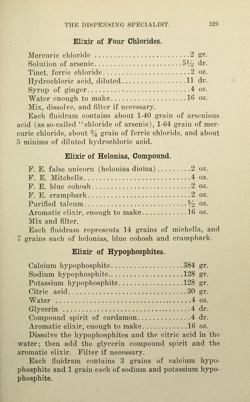 Elixir of Four Chlorides. Mercuric chloride 2 gr. Solution of arsenic 5% dr. Tinct. ferric chloride 2 oz. Hydrochloric acid, diluted 11 dr. Syrup of ginger •. 4 oz. Water enough to make 16 oz. Mix, dissolve, and filter if necessary. Each fluidram contains about 1-40 grain of arsenious acid (as so-called ''chloride of arsenic), 1-64 grain of mer- curic chloride, about % grain of ferric chloride, and about 5 minims of diluted hydrochloric acid. Elixir of Helonias, Compound. F. E. false unicorn (helonias dioica) 2 oz. F. E. Mitchella 4 oz. F. E. blue cohosh 2 oz. F. E. crampbark 2 oz. Purified talcum % oz. Aromatic elixir, enough to make 16 oz. Mix and filter. Each fluidram represents. 14 grains of michella, and 7 grains each of helonias, blue cohosh and crampbark. Elixir of Hypophosphites. Calcium hypophosphite 384 gr. Sodium hypophosphite 128 gr. Potassium hypophosphite 128 gr. Citric acid 30 gr. Water 4 oz. Glycerin 4 dr. Compound spirit of cardamon 4 dr. Aromatic elixir, enough to make 16 oz. Dissolve the hypophosphites and the citric acid in the water; then add the glycerin compound spirit and the aromatic elixir. Filter if necessary. Each fluidram contains 3 grains of calcium hypo- phosphite and 1 grain each of sodium and potassium hypo- phosphite.