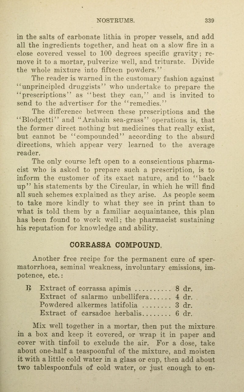 in the salts of carbonate lithia in proper vessels, and add all the ingredients together, and heat on a slow fire in a close covered vessel to 100 degrees specific gravity; re- move it to a mortar, pulverize well, and triturate. Divide the whole mixture into fifteen powders. The reader is warned in the customary fashion against unprincipled druggists who undertake to prepare the prescriptions as best they can, and is invited to send to the advertiser for the remedies. The difference between these prescriptions and the Blodgetti and ''Arabain sea-grass operations is, that the former direct nothing but medicines that really exist, but cannot be compounded according to the absurd directions, which appear very learned to the average reader. The only course left open to a conscientious pharma- cist who is asked to prepare such a prescription, is to inform the customer of its exact nature, and to back up his statements by the Circular, in which he will find all such schemes explained as they arise. As people seem to take more kindly to what they see in print than to what is told them by a familiar acquaintance, this plan has been found to work well; the pharmacist sustaining his reputation for knowledge and ability. CORRASSA COMPOUND. Another free recipe for the permanent cure of sper- matorrhoea, seminal weakness, involuntary emissions, im- potence, etc.: !^ Extract of corrassa apimis 8 dr. Extract of salarmo unbellifera 4 dr. Powdered alkermes latifolia 3 dr. Extract of carsadoc herbalis 6 dr. Mix well together in a mortar, then put the mixture in a box and keep it covered, or wrap it in paper and cover with tinfoil to exclude the air. For a dose, take about one-half a teaspoonful of the mixture, and moisten it with a little cold water in a glass or cup, then add about two tablespoonfuls of cold water, or just enough to en-