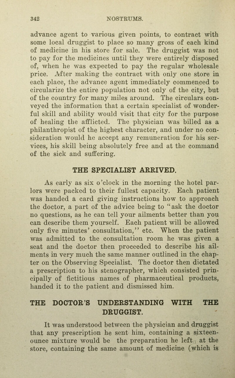 advance agent to various given points, to contract with some local druggist to place so many gross of each kind of medicine in his store for sale. The druggist was not to pay for the medicines until they were entirely disposed of, when he was expected to pay the regular wholesale price. After making the contract with only one store in each place, the advance agent immediately commenced to circularize the entire population not only of the city, but of the country for many miles around. The circulars con- veyed the information that a certain specialist of wonder- ful skill and ability would visit that city for the purpose of healing the afflicted. The physician was billed as a philanthropist of the highest character, and under no con- sideration would he accept any remuneration for his ser- vices, his skill being absolutely free and at the command of the sick and suffering. THE SPECIALIST ARRIVED. As early as six o'clock in the morning the hotel par- lors were packed to their fullest capacity. Each patient was handed a card giving instructions how to approach the doctor, a part of the advice being to ask the doctor no questions, as he can tell your ailments better than you can describe them yourself. Each patient will be allowed only five minutes' consultation, etc. When the patient was admitted to the consultation room he was given a seat and the doctor then proceeded to describe his ail- ments in very much the same manner outlined in the chap- ter on the Observing Specialist. The doctor then dictated a prescription to his stenographer, which consisted prin- cipally of fictitious names of pharmaceutical products, handed it to the patient and dismissed him. THE DOCTOR'S UNDERSTANDING WITH THE DRUGGIST. It was understood between the physician and druggist that any prescription he sent him, containing a sixteen- ounce mixture would be the preparation he left at the store, containing the same amount of medicine (which is