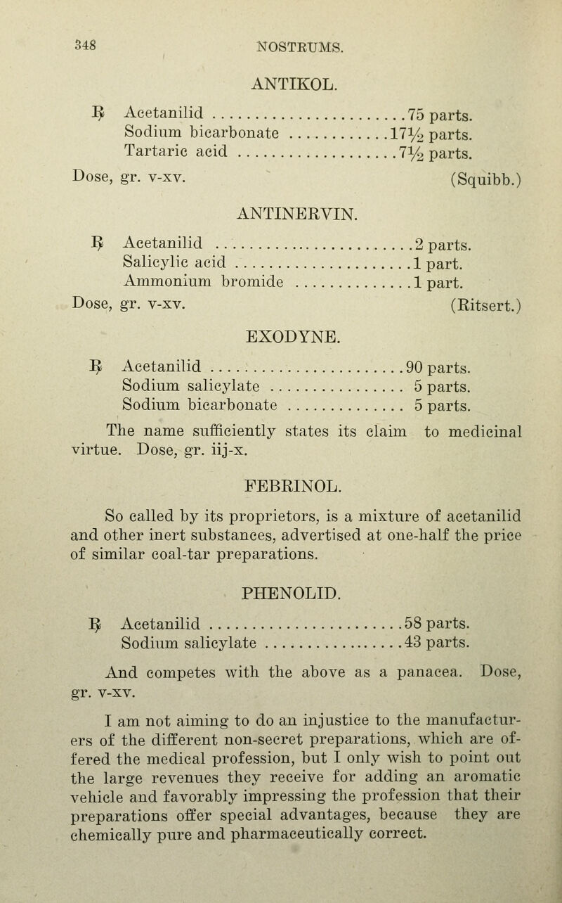 S48 NOSTEtJMS. ANTIKOL. ^ Acetanilid 75 parts. Sodium bicarbonate 17i/^ parts. Tartaric acid 7% parts. Dose, gr. v-xv. (Squibb.) ANTINERVIN. ^ Acetanilid 2 parts. Salicylic acid 1 part. Ammonium bromide 1 part. Dose, gr. v-xv. (Eitsert.) EXODYNE. ^ Acetanilid 90 parts. Sodium salicylate 5 parts. Sodium bicarbonate 5 parts. The name sufficiently states its claim to medicinal virtue. Dose, gr. iij-x. FEBRINOL. So called by its proprietors, is a mixture of acetanilid and other inert substances, advertised at one-half the price of similar coal-tar preparations. PHENOLID. ^ Acetanilid 58 parts. Sodium salicylate 43 parts. And competes with the above as a panacea. Dose, gr. v-xv. I am not aiming to do an injustice to the manufactur- ers of the different non-secret preparations, which are of- fered the medical profession, but I only wish to point out the large revenues they receive for adding an aromatic vehicle and favorably impressing the profession that their preparations offer special advantages, because they are chemically pure and pharmaceutically correct.