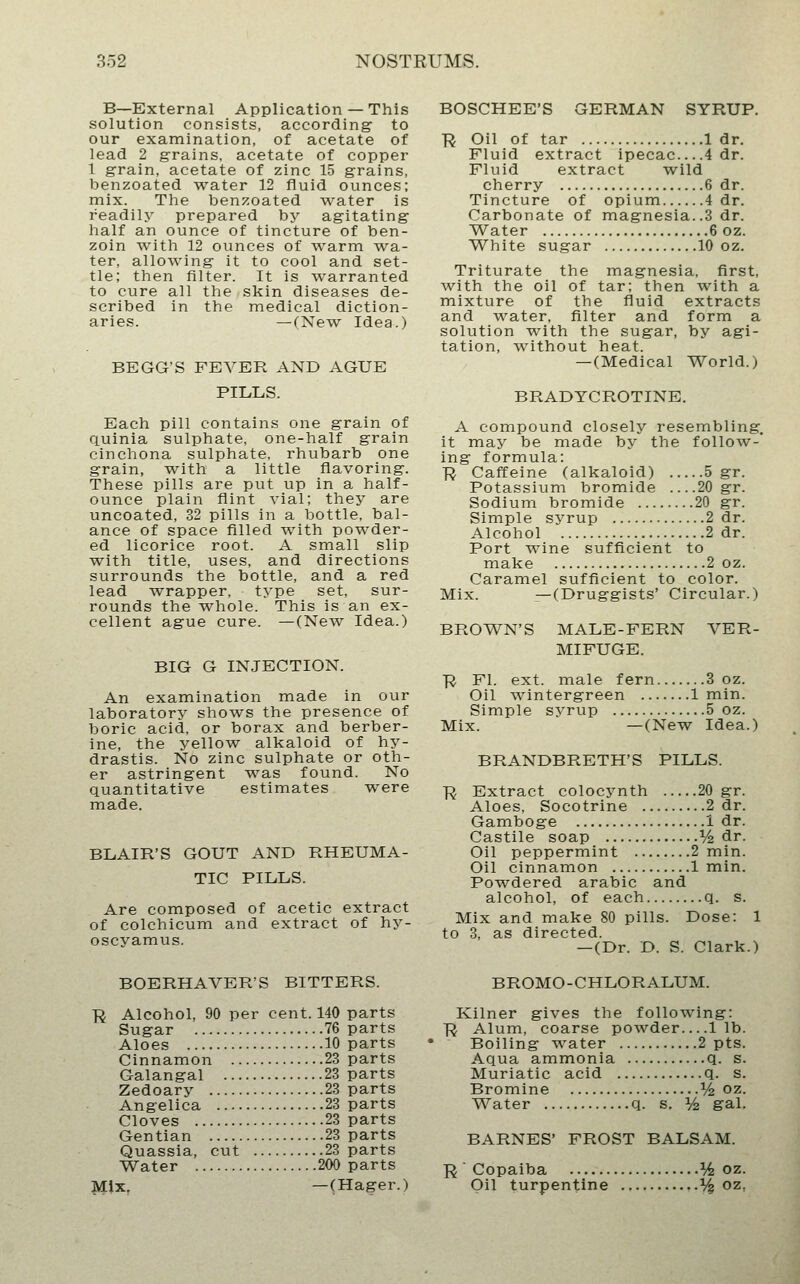 B—External Application — This solution consists, according to our examination, of acetate of lead 2 grains, acetate of copper 1 grain, acetate of zinc 15 grains, benzoated water 12 fluid ounces; mix. The benzoated water is readily prepared by agitating half an ounce of tincture of ben- zoin with 12 ounces of ^varm wa- ter, allowing it to cool and set- tle; then filter. It is warranted to cure all the skin diseases de- scribed in the medical diction- aries. — (New Idea.) BEGG'S FEVER AND AGUE PILLS. Each pill contains one grain of quinia sulphate, one-half grain cinchona sulphate, rhubarb one grain, with a little flavoring. These pills are put up in a half- ounce plain flint vial; they are uncoated, 32 pills in a bottle, bal- ance of space filled with powder- ed licorice root. A small slip w^ith title, uses, and directions surrounds the bottle, and a red lead wrapper, type set, sur- rounds the whole. This is an ex- cellent ague cure. —(New Idea.) BIG G INJECTION. An examination made in our laboratory shows the presence of boric acid, or borax and berber- ine, the yellow alkaloid of hy- drastis. No zinc sulphate or oth- er astringent was found. No quantitative estimates were made. BLAIR'S GOUT AND RHEUMA- TIC PILLS. Are composed of acetic extract of colchicum and extract of hy- oscyamus. BOSCHEE'S GERMAN SYRUP. ■R Oil of tar 1 dr. Fluid extract ipecac 4 dr. Fluid extract wild cherry 6 dr. Tincture of opium 4 dr. Carbonate of magnesia..3 dr. Water 6 oz. White sugar 10 oz. Triturate the magnesia, first, with the oil of tar; then with a mixture of the fluid extracts and water, filter and form a solution with the sugar, by agi- tation, without heat. —(Medical World.) BRADYCROTINE. A compound closely resembling, it may be made by the follow- ing formula: ■R Caffeine (alkaloid) 5 gr. Potassium bromide 20 gr. Sodium bromide 20 gr. Simple syrup 2 dr. Alcohol 2 dr. Port wine sufficient to make 2 oz. Caramel sufficient to color. Mix. —(Druggists' Circular.) BROWN'S MALE-FERN VER- MIFUGE. ■R Fl. ext. male fern 3 oz. Oil wintergreen 1 min. Simple syrup 5 oz. Mix. —(New Idea.) BRANDBRETH'S PILLS. ■R Extract colocynth 20 gr. Aloes, Socotrine 2 dr. Gamboge 1 dr. Castile soap % dr. Oil peppermint 2 min. Oil cinnamon 1 min. Powdered arable and alcohol, of each q. s. Mix and make 80 pills. Dose: 1 to 3, as directed. — (Dr. D. S. Clark.) BOERHAVER'S BITTERS. R Alcohol, 90 per cent. 140 parts Sugar 76 parts Aloes 10 parts Cinnamon 23 parts Galangal 23 parts Zedoary 23 parts Angelica 23 parts Cloves 23 parts Gentian 23 parts Quassia, cut 23 parts Water 200 parts Mix. —(Hager.) BROMO-CHLORALUM. Kilner gives the following: TJ Alum, coarse powder — lib. Boiling water 2 pts. Aqua ammonia q. s. Muriatic acid q. s. Bromine ^/^ oz. Water q. s. V^ gal. BARNES' FROST BALSAM. ]R^ Copaiba ^/^ oz. Oil turpentine ^ oz,