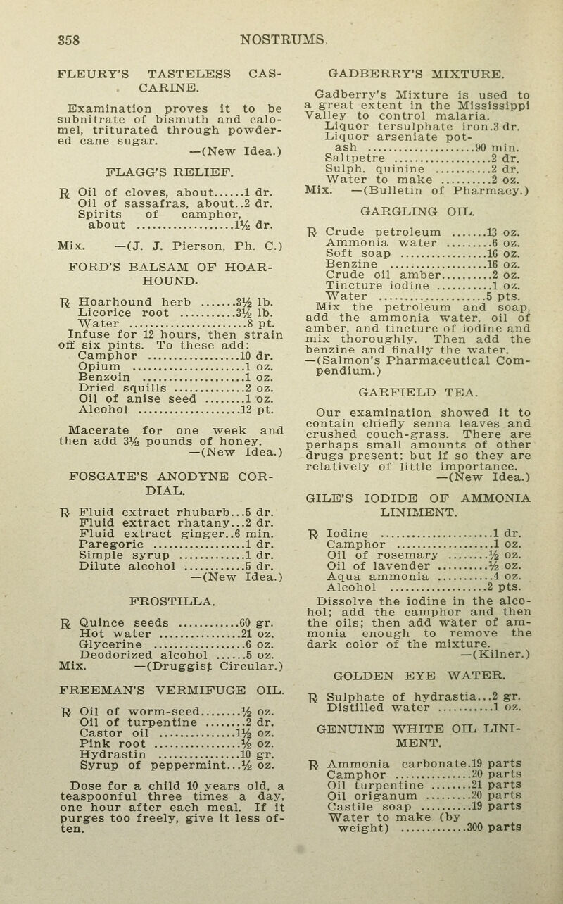 FLEURY'S TASTELESS CAS- CARINE. Examination proves it to be subnitrate of bismuth and calo- mel, triturated through powder- ed cane sugar. —(New Idea.) FLAGG'S RELIEF. R Oil of cloves, about 1 dr. Oil of sassafras, about..2 dr. Spirits of camphor, about 11/^ dr. Mix. —(J. J. Pierson, Ph. C.) FORD'S BALSAM OF HOAR- HOUND. R Hoarhound herb 3l^ lb. Licorice root 31/^ lb. Water 8 pt. Infuse for 12 hours, then strain off six pints. To these add: Camphor 10 dr. Opium 1 oz. Benzoin 1 oz. Dried squills 2 oz. Oil of anise seed 1 oz. Alcohol 12 pt. Macerate for one week an^d then add 3% pounds of honey. —(New Idea.) FOSGATE'S ANODYNE COR- DIAL. ■R Fluid extract rhubarb...5 dr. Fluid extract rhatany...2 dr. Fluid extract ginger..6 min. Paregoric 1 dr. Simple syrup 1 dr. Dilute alcohol 5 dr. —(New Idea.) FROSTILLA. R Quince seeds 60 gr. Hot water 21 oz. Glycerine 6 oz. Deodorized alcohol 5 oz. Mix. —(Druggist Circular.) FREEMAN'S VERMIFUGE OIL. ■R Oil of worm-seed i/^ oz. Oil of turpentine 2 dr. Castor oil V/z oz. Pink root % oz. Hydrastin 10 gr. Syrup of peppermint...% oz. Dose for a child 10 years old, a teaspoonful three times a day, one hour after each meal. If it purges too freely, give it less of- ten. GADBERRY'S MIXTURE. Gadberry's Mixture is used to a great extent in the Mississippi Valley to control malaria. Liquor tersulphate iron.3 dr. Liquor arseniate pot- ash 90 min. Saltpetre 2 dr. Sulph. quinine 2 dr. Water to make 2 oz. Mix. —(Bulletin of Pharmacy.) GARGLING OIL. R Crude petroleum 13 oz. Ammonia water 6 oz. Soft soap 16 oz. Benzine 16 oz. Crude oil amber 2 oz. Tincture iodine 1 oz. Water 5 pts. Mix the petroleum and soap, add the ammonia water, oil of amber, and tincture of iodine and mix thoroughly. Then add the benzine and finally the water. —(Salmon's Pharmaceutical Com- pendium.) GARFIELD TEA. Our examination showed it to contain chiefly senna leaves and crushed couch-grass. There are perhaps small amounts of other drugs present; but if so they are relatively of little importance. —(New Idea.) GILE'S IODIDE OF AMMONIA LINIMENT. R Iodine 1 dr. Camphor 1 oz. Oil of rosemary ^/^ oz. Oil of lavender ^/^ oz. Aqua ammonia 4 oz. Alcohol 2 pts. Dissolve the iodine in the alco- hol; add the camphor and then the oils; then add water of am- monia enough to remove the dark color of the mixture. —(Kilner.) GOLDEN EYE WATER. R Sulphate of hydrastia...2 gr. Distilled water 1 oz. GENUINE WHITE OIL LINI- MENT. R Ammonia carbonate.19 parts Camphor 20 parts Oil turpentine 21 parts Oil origanum 20 parts Castile soap 19 parts Water to make (by weight) 300 parts