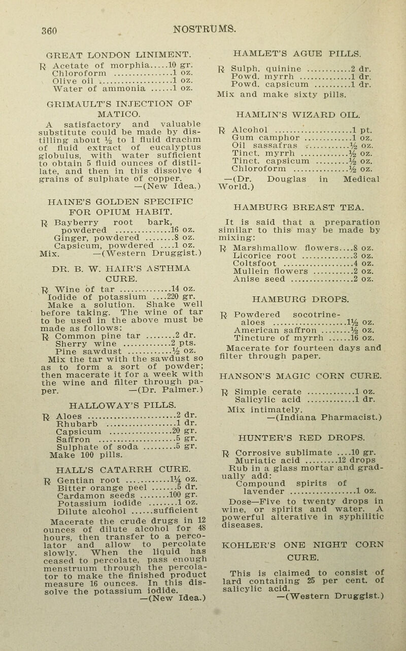 GREAT LONDON LINIMENT. ■R Acetate of morphia 10 gr. Chloroform 1 oz. Olive oil 1 oz. Water of ammonia 1 oz. GRIMAULT'S INJECTION OF MATICO. A satisfactory and valuable substitute could be made by dis- tilling- about Vz to 1 fluid drachm of fluid extract of eucalyptus g-lobulus, w^ith water sufficient to obtain 5 fluid ounces of distil- late, and then in this dissolve 4 grains of sulphate of copper. —(New Idea.) HAINE'S GOLDEN SPECIFIC FOR OPIUM HABIT. R Bayberry root bark, powdered 16 oz. Ginger, powdered 8 oz. Capsicum, powdered —1 oz. Mix. —(Western Druggist.) DR. B. W. HAIR'S ASTHMA CURE. Ji Wine of tar 14 oz. Iodide of potassium ....220 gr. Make a solution. Shake well before taking. The wine of tar to be used in the above must be made as follows: Ji Common pine tar 2 dr. Sherry wine 2 pts. Pine sawdust V2 oz. Mix the tar with the sawdust so as to form a sort of powder; then macerate it for a week with the wine and filter through pa- per. —(Dr. Palmer.) HALLO WAY'S PILLS. R Aloes 2 dr. Rhubarb 1 dr. Capsicum 20 gr. Saffron 5 gr. Sulphate of soda 5 gr. Make 100 pills. HALL'S CATARRH CURE. R Gentian root 1% oz. Bitter orange peel 5 dr. Cardamon seeds 100 gr. Potassium iodide 1 oz. Dilute alcohol sufficient Macerate the crude drugs in 12 ounces of dilute alcohol for 48 hours, then transfer to a perco- lator and allow to percolate slowly. When the liquid has ceased to percolate, pass enough menstruum through the percola- tor to make the finished product measure 16 ounces. In this dis- solve the potassium iodide. —(New Idea.) HAMLET'S AGUE PILLS. R Sulph. quinine 2 dr. Powd. myrrh 1 dr. Powd. capsicum 1 dr. Mix and make sixty pills. HAMLIN'S WIZARD OIL. R Alcohol 1 pt. Gum camphor 1 oz. Oil sassafras Vz oz. Tinct. myrrh ^/^ oz. Tinct. capsicum ^/4 oz. Chloroform i/^ oz. —(Dr. Douglas in Medical World.) HAMBURG BREAST TEA. It is said that a preparation similar to this may be made by mixing: R Marshmallow flowers 8 oz. Licorice root 3 oz. Coltsfoot 4 oz. Mullein flowers 2 oz. Anise seed 2 oz. HAMBURG DROPS. ■R Powdered socotrine- aloes IVz oz. American saffron Vz oz. Tincture of myrrh 16 oz. Macerate for fourteen days and filter through paper. HANSON'S MAGIC CORN CURE. R Simple cerate 1 oz. Salicylic acid 1 dr. Mix intimately. —(Indiana Pharmacist.) HUNTER'S RED DROPS. R Corrosive sublimate —10 gr. Muriatic acid 12 drops Rub in a glass mortar and grad- ually add: Compound spirits of lavender 1 oz. Dose—Five to twenty drops in wine, or spirits and water. A powerful alterative in syphilitic diseases. KOHLER'S ONE NIGHT CORN CURE. This is claimed to consist of lard containing 25 per cent, of salicylic acid. —(Western Druggist.)