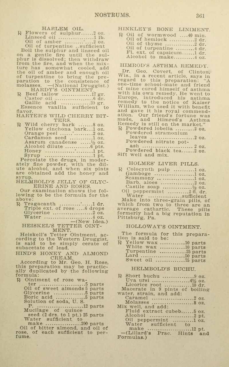 HARLEM OIL. U Flowers of sulphur 2 oz. Linseed oil lib. Oil of amber ' 2 oz. Oil of turpentine ..sufficient Boil the sulphur and linseed oil on a gentle fire until the sul- phur is dissolved; then withdraw from the fire, and when the mix- ture has somewhat cooled, add the oil of amber and enough oil of turpentine to bring the pre- paration to the consistence of molasses. —(National Druggist.) HARDY'S OINTMENT. R Beef tallow 17 gr. Castor oil 6 dr. Gallic acid 30 gr. Essence vanilla sufficient to flavor. HARTER'S WILD CHERRY BIT- TERS. ■R Wild cherry bark 8 oz. Yellow cinchona bark...l oz. Orange peel ' 2 oz. Cardamon seed 1 oz. Asarum canadense ^/^ oz. Alcohol dilute 6 pts. Honey ' 1 pt. Syrup 1 pt. Percolate the drugs, in moder- ately fine pow^der, with the dil- ute alcohol, and when six pints are obtained add the honey and syrup. HELMBOLD'S JELLY OF GLYC- ERINE AND ROSES. Our examination shows the fol- lowing to be the formula for the above: Ji Tragacanth ' 1 dr. Triple ext. of rose 6 drops Glycerine 2 oz. Water 4 oz. —(New Idea.) HEISKEL'S TETTER OINT- MENT. Heiskell's Tetter Ointment, ac- cording to the Western Druggist, is said to be simply cerate of subacetate of lead. HIND'S HONEY AND ALMOND CREAM. According to Mr. Geo. H. Rose, this preparation maj' be practic- ally duplicated by the following formula: ■R Ointment of rose wa- ter 5 parts Oil of sweet almonds 5 parts Glycerine 5 parts Boric acid 5 parts Solution of soda, U. S. P 12 parts Mucilage of quince seed (2 drs. to 1 pt.) 25 parts Water sufficient to make 200 parts Oil of bitter almond, and oil of rose, of each sufficient to per- fume. HINKLEY'S BONE LINIMENT. R Oil of wormwood 40 min. Oil of hemlock 2 dr. Oil of thyme 2 dr. Oil of turpentine 4 dr. Fl. ext. of capsicum 1 dr. Alcohol to make 4 oz. HIMROD'S ASTHMA REMEDY. Dr. Geo. Covert, of Clinton, Wis., in a recent article, says in regard to this preparation: A one-time school-mate and friend of mine cured himself of asthma with his own remedy. He went to Europe, introduced his asthma remedy to the notice of Kaiser William, who used it with benefit and gave it his royal commend- ation. Our friend's fortune was made, and Himrod's Asthma Remedy is still on the market. R Powdered lobelia 2 oz. Powdered stramonium leaves .2 oz. Powdered nitrate pot- ash 2 oz. Powdered black tea 2 oz. Sift well and mix. HOLMES' LIVER PILLS. R Colocyntli pulp 1 oz. Gamboge i oz. Scammony l oz. Barb, aloes 2 oz. Castile soap ^/^ oz. Oil peppermint 2 fl. dr. Water sufficient Make into three-grain pills, of which from two to three are an average cathartic. These pills formerly had a big reputation in Pittsburg, Pa. HOLLOWAY'S OINTMENT. The formula for this prepara- tion is said to be: R Yellow wax 10 parts White wax 10 parts Turpentine 25 parts Lard 50 parts Sweet oil 75 parts HELMBOLD'S BUCHU. ■R Short buchu 9 oz. Uva ursi 4^ oz. Licorice root 10 dr. Macerate in 9 pints of boiling water, strain, and add: Caramel 2 oz. Molasses 8 oz. Mix well, and add: Fluid extract cubeb 5 oz. Alcohol 2 pt. Oil peppermint 1 oz. Water sufficient to make 12 pt. —(Lillard's Prac. Hints and Formulas.)