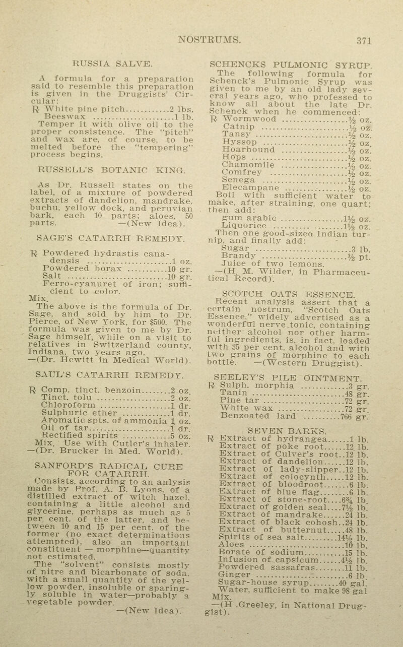 RUSSIA SALVE. A formula for a preparation said to resemble this preparation is given in the Druggrists' Cir- cular: R Wliite pine pitch 2 lbs. Beeswax 1 lb. Temper it with olive oil to the proper consistence. The pitch and wax are, of course, to be melted before the tempering process begins. RUSSELL'S BOTANIC KING. As Dr. Russell states on the label, of a mixture of powdered extracts of dandelion, mandrake, buchu, yellow dock, and peruvian bark, each 10 parts; aloes, 50 parts. —(New Idea). SAGE'S CATARRH REMEDY. ■R Powdered hj^drastis cana- densis 1 oz. Powdered borax 10 gr Salt 10 gr. Ferro-cj^anuret of iron; suffi- cient to color. Mix. The above is the formula of Dr. Sage, and sold by him to Dr. Pierce, of New York, for $500. The formula was given to me by Dr. Sage himself, while on a visit to relatives in Switzerland county, Indiana, two years ago. —(Dr. Hewitt in Medical World). SAUL'S CATARRH REMEDY. R Comp. tinct. benzoin 2 oz Tinct. tolu 2 oz! Chloroform 1 dr. Sulphuric ether 1 dr. Aromatic spts. of ammonia 1 oz. Oil of tar 1 dr. Rectified spirits 5 oz. Mix. Use with Cutler's inhaler. —(Dr. Brucker in Med. World). SANFORD'S RADICAL CURE FOR CATARRH. Consists, according to an anlysis made by Prof. A. B. Lyons, of a distilled extract of witch hazel, containing a little alcohol and glycerine, perhaps as much a^ 5 per cent, of the latter, and be- tween 10 and 15 per cent, of the former (no exact determinations attempted), also an important constituent — morphine—quantitv not estimated. The solvent consists mostlv of nitre and bicarbonate of soda, with a small quantity of the vel- low powder, insoluble or sparing- ly soluble in water—probably a vegetable powder. — (New Idea^. SCHENCKS PULMONIC SYRUP. The following formula for Schenck's Pulmonic Syrup was given to me by an old lady sev- eral years ago, who professed to know all about the late Dr. Schenck when he commenced: R Wormwood ^/^ oz. Catnip 1^ oz. Tansy 1/2 oz. Hyssop 14 oz Hoarhound % oz' Hops 1/2 oz. Chamomile ^ oz. Comfrey :^ oz. Senega 1^ oz. Elecampane i^ oz. Boil with sufficient water to make, after straining, one quart; then add: gum arable li^ oz. Liquorice 1% oz. Then one good-sizea Indian tur- nip, and finally add: Sugar 3 lb. Brandy :^ pt. Juice of two lemons. —(H. M. Wilder, in Pharmaceu- tical Record)'. SCOTCH OATS ESSENCE. Recent analysis assert that a certain nostrum, Scotch Oats Essence, widely advertised as a wonderfcrl nerve,tonic, containing neither alcohol nor other harm- ful ingredients, is. in fact, loaded with 35 per cent, alcohol and with two grains of morphine to each bottle. —(Western Druggist). SEELEY'S PILE OINTMENT. R Sulph. morphia 3 gr. Tanin 45 gr Pine tar 72 gr. White wax 72 gr' Benzoated lard 766 gr.' SEVEN BARKS. ■R Extract of hydrangea lib Extract of poke root 12 lb. Extract of Culver's root..12 lb. Extract of dandelion 12 lb. Extract of lady-slipper. .12 lb. Extract of colocynth 12 1b. Extract of bloodroot 6 1b Extract of blue flag 6 lb. Extract of stone-root... .6% lb Extract of golden seal....7J^ lb! Extract of mandrake 24 1b Extract of black cohosh..24 lb Extract of butternut 48 lb. Spirits of sea salt 14% lb. Aloes 10 lb. Borate of sodium 15 1b. Infusion of capsicum iVz lb. Powdered sassafras 11 lb. Ginger - q ib Sugar-house syrup 40 gal. Water, sufficient to make 98 gal Mix. —(H .Greeley, in National Drug- gist).