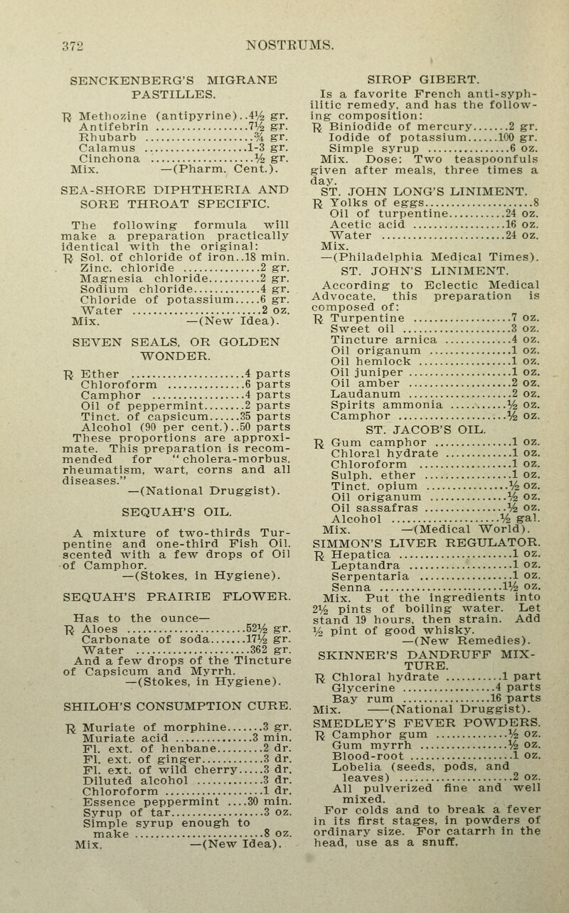 SENCKENBERG'S MIGRANE PASTILLES. ■R Metliozine (antipyrine). .41^ gr. Antifebrin 71/2 gr. Rhubarb % gr. Calamus 1-3 gr. Cinchona V2 gr. Mix. —(Pharm. Cent.). SEA-SHORE DIPHTHERIA AND SORE THROAT SPECIFIC. The following formula will make a preparation practically identical with the original: R Sol. of chloride of iron..18 min. Zinc, chloride 2 gr. Magnesia chloride 2 gr. Sodium chloride 4 gr. Chloride of potassium 6 gr. Water 2 oz. Mix. —(New Idea). SEVEN SEALS, OR GOLDEN WONDER. ■R Ether 4 parts Chloroform 6 parts Camphor 4 parts Oil of peppermint 2 parts Tinct. of capsicum 35 parts Alcohol (90 per cent.)..50 parts These proportions are approxi- mate. This preparation is recom- mended for  cholera-morbus. rheumatism, wart, corns and all diseases. —(National Druggist). SEQUAH'S OIL. A mixture of two-thirds Tur- pentine and one-third Fish Oil. scented with a few drops of Oil -of Camphor. —(Stokes, in Hygiene). SEQUAH'S PRAIRIE FLOWER. Has to the ounce— ■R Aloes 521/^ gr. Carbonate of soda 17i^ gr. Water 362 gr. And a few drops of the Tincture of Capsicum and Myrrh. — (Stokes, in Hygiene). SHILOH'S CONSUMPTION CURE. ■R Muriate of morphine 3 gr. Muriate acid 3 min. Fl. ext. of henbane 2 dr. Fl. ext. of ginger 3 dr. Fl. ext. of wild cherry 3 dr. Diluted alcohol 3 dr. Chloroform 1 dr. Essence peppermint 30 min. Syrup of tar 3 oz. Simple syrup enough to make 8 oz. Mix, —(New Idea). SIROP GIBERT. Is a favorite French anti-syph- ilitic remedy, and has the follow- ing composition: R Biniodide of mercury 2 gr. Iodide of potassium 100 gr. Simple syrup 6 oz. Mix. Dose: Two teaspoonfuls given after meals, three times a day. ST. JOHN LONG'S LINIMENT. ]^ Yolks of eggs 8 Oil of turpentine 24 oz. Acetic acid 16 oz. Water 24 oz. Mix. — (Philadelphia Medical Times). ST. JOHN'S LINIMENT. According to Eclectic Medical Advocate, this preparation is composed of: ■R Turpentine 7 oz. Sweet oil 3 oz. Tincture arnica 4 oz. Oil origanum 1 oz. Oil hemlock 1 oz. Oil juniper 1 oz. Oil amber 2 oz. Laudanum 2 oz. Spirits ammonia % oz. Camphor V2 oz. ST. JACOB'S OIL. R Gum camphor 1 oz. Chloral hydrate 1 oz. Chloroform 1 oz. Sulph. ether 1 oz, Tinct. opium ^/^ oz. Oil origanum % oz. Oil sassafras V2 oz. Alcohol V2 gal. Mix. —(Medical World). SIMMON'S LIVER REGULATOR. R Hepatica 1 oz. Leptandra 1 oz. Serpentaria 1 oz. Senna IV2 oz. Mix. Put the ingredients into 2y2 pints of boiling water. Let stand 19 hours, then strain. Add 1/^ pint of good whisky. —(New Remedies). SKINNER'S DANDRUFF MIX- TURE. ■R Chloral hydrate 1 part Glycerine 4 parts Bay rum 16 parts Mix. (National Druggist). SMEDLEY'S FEVER POWDERS. ■R Camphor gum V2 oz. Gum myrrh V2 oz. Blood-root 1 oz. Lobelia (seeds, pods, and leaves) 2 oz. All pulverized fine and well mixed. For colds and to break a fever in its first stages, in powders of ordinary size. For catarrh in the head, use as a snuff.