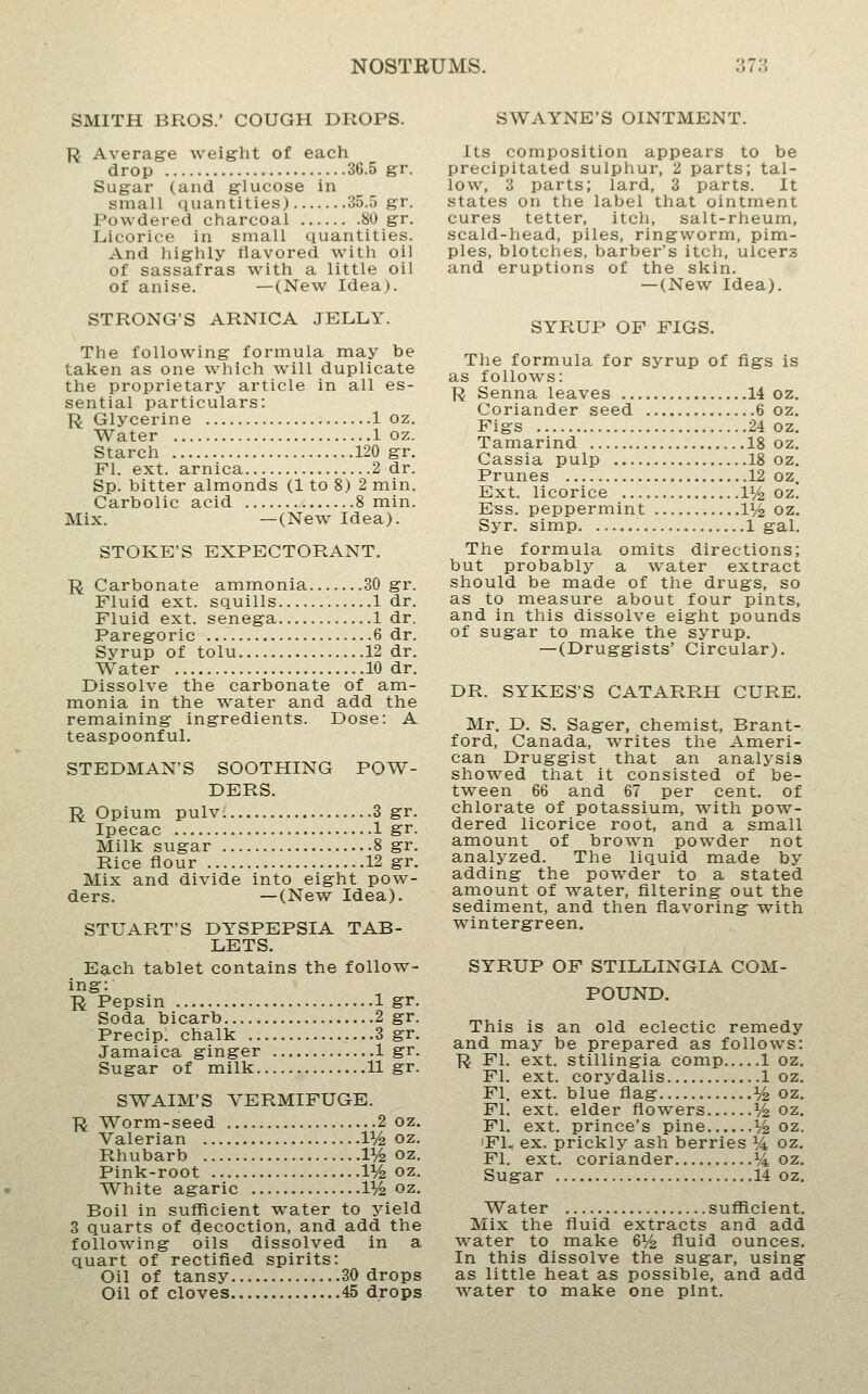 SMITH BROS.' COUGH DROPS. R Average weight of each drop 36.5 gr. Sugar (and g;lucose in small quantities) 35.5 gr. Powdered charcoal 80 gr. Licorice in small quantities. And liighly flavored with oil of sassafras with a little oil of anise. —(New Idea). STRONG'S ARNICA JELLY. The following formula may be taken as one which will duplicate the proprietary article in all es- sential particulars: R Glycerine 1 oz. Water 1 oz. Starch 120 gr. Fl. ext. arnica 2 dr. Sp. bitter almonds (1 to 8) 2 min. Carbolic acid 8 min. Mix. —(New Idea). STORE'S EXPECTORANT. R Carbonate ammonia 30 gr. Fluid ext. squills 1 dr. Fluid ext. senega 1 dr. Paregoric 6 dr. Syrup of tolu 12 dr. Water 10 dr. Dissolve the carbonate of am- monia in the water and add the remaining ingredients. Dose: A teaspoonful. STEDMAN'S SOOTHING POW- DERS. R Opium pulv 3 gr. Ipecac 1 gr. Milk sugar 8 gr. Rice flour 12 gr. Mix and divide into eight pow- ders. —(New Idea). STUART'S DYSPEPSIA TAB- LETS. Each tablet contains the follow- ing: R Pepsin 1 gr. Soda bicarb 2 gr. Precip. chalk 3 gr. Jamaica ginger 1 gr. Sugar of milk 11 gr. SWAIM'S VERMIFUGE. ■R Worm-seed 2 oz. Valerian 1% oz. Rhubarb V/2 oz. Pink-root V/z oz. White agaric 1^ oz. Boil in sufficient w^ater to yield 3 quarts of decoction, and add the following oils dissolved in a quart of rectified spirits: Oil of tansy 30 drops Oil of cloves 45 drops SWAYNE'S OINTMENT. Its composition appears to be precipitated sulphur, 2 parts; tal- low, 3 parts; lard, 3 parts. It states on the label that ointment cures tetter, itch, salt-rheum, scald-head, piles, ringworm, pim- ples, blotches, barber's itcli, ulcers and eruptions of the skin. —(New Idea). SYRUP OF FIGS. The formula for syrup of figs is as follows: R Senna leaves 14 oz. Coriander seed 6 oz. Figs 24 oz. Tamarind 18 oz. Cassia pulp 18 oz. Prunes 12 oz. Ext. licorice lYz oz. Ess. peppermint 1^/^ oz. Syr. simp 1 gal. The formula omits directions; but probably a water extract should be made of the drugs, so as to measure about four pints, and in this dissolve eight pounds of sugar to make the syrup. —(Druggists' Circular). DR. SYKES'S CATARRH CURE. Mr. D. S. Sager, chemist, Brant- ford, Canada, writes the Ameri- can Druggist that an analysis showed that it consisted of be- tween 66 and 67 per cent, of chlorate of potassium, with pow- dered licorice root, and a small amount of brown powder not analyzed. The liquid made by adding the pow^der to a stated amount of water, filtering out the sediment, and then flavoring with wintergreen. SYRUP OF STILLINGIA COM- POUND. This is an old eclectic remedy and may be prepared as follows: R Fl. ext. stillingia comp 1 oz, Fl. ext. corydalis 1 oz. Fl. ext. blue flag V2 oz. Fl. ext. elder flowers ^ oz. Fl. ext. prince's pine ^ oz. 'Fl, ex. prickly ash berries i/4 oz. Fl. ext. coriander % oz. Sugar 14 oz. Water sufficient. Mix the fluid extracts and add water to make 6V2 fluid ounces. In this dissolve the sugar, using as little heat as possible, and add water to make one pint.