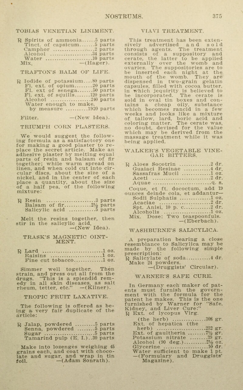 TOBIAS VENETIAN LINIMENT. R Spirits of ammonia 5 parts Tinct. of capsicum 5 parts Camphor 2 parts Alcohol 34 parts Water 10 parts Mix. —(Hager). TRAFTONS BALM OF LIFE. R Iodide of potassium — 80 parts Fl. ext. of opium 20 parts Fl. ext of senega 50 parts Fl. ext. of squills 120 parts Alcohol 210 parts Water enough to make, by measure 1920 parts Filter. —(New Idea). TRIUMPH CORN PLASTERS. We would suggest the follow- ing formula as a satisfactory one for making a good plaster to re- place the secret article. Make an adhesive plaster by melting equal parts of resin and balsam of fir together; \%'hile T\-arm spread on linen, and when cold cut into cir- cular discs, about the size of a nickel, and in the center of each place a quantity, about the size of a half pea, of the following mixture: R Resin 3 parts Balsam of fir 2^/2 parts Salicylic acid 5 parts Melt the resins together, then stir in the salicylic acid. —(New Idea). TRASK'S MAGNETIC OINT- MENT. R Lard 1 oz. Raisins 1 oz. Fine cut tobacco —1 oz. Simmer well together. Then strain, and press out all from the drugs. This is a splendid rem- edy in all skin diseases, as salt rheum, tetter, etc. —(Kilner). TROPIC FRUIT LAXATIVE. The following is offered as be- ing a very fair duplicate of the article: R Jalap, powdered 5 parts Senna, powdered 5 parts Sugar 5 parts Tamarind pulp (E. I.)..30 parts Make into lozenges weighing 45 grains each, and coat ^ith choco- late and sugar, and wrap in tin foil. —(Adam Sonrath). VIAVI TREATMENT. This treatment has been exten- sively advertised and sold through agents. The treatment consists of a suppository and cerate, the latter to be applied externally over the womb and ovaries. Tlie suppositories are to be inserted each night at the mouth of the womb. They are dispensed in two-grain gelatin capsules, filled with cocoa butter, in which jequirity is believed to be incorporated. The cerate is sold in oval tin boxes and con- tains a cheap oily, substance which becomes rancid in a few weeks and looks like a mixture of tallow, lard, boric acid and coloring matter. The cerate was, no doubt, devised for the value which may be derived from the massage treatment while it was being applied. WALKER'S VEGETABLE VINE- GAR BITTERS. R Aloes Socotrin 2 dr. Guaiaci Resinae 4 dr. Sassafras Mucil 1 oz. Aceti 2 dr. Aquae q. s. Coque, et ft. dococtum. add 19 ounces deinde cola, et addantur— Sodii Sulphatis 1 oz. Acaciae 2 dr. Spt. Anisi, 10 p. c 2 dr. Alcoholis 1 oz. Mix. Dose: Two teaspoonfuls. —(Eberbach). WASHBURNE'S SALICYLIC A. A preparation bearing a close resemblance to Salicj'lica maj' be made by the following simple prescription: R Salicylate of soda 4 dr. Make 24 powders. — (Druggists' Circular). WARNER'S SAFE CURE. In Germany each maker of pat- ents must furnish the govern- ment with the formula for the patent he makes. This is the one furnished by Warner for Safe. Kidney, and Liver Cure: R Ext. of lycopus Virg. (the herb) 308 gr. Ext. of hepatica (the herb) 232 gr. Ext. of gaultheria 7% gr. Potassium nitrate 39 gr. Alcohol (90 deg.) 2^^ oz. Glycerine 10 dr. Water sufficient to make 1 pt. —(Formulary and Druggists' Magazine).