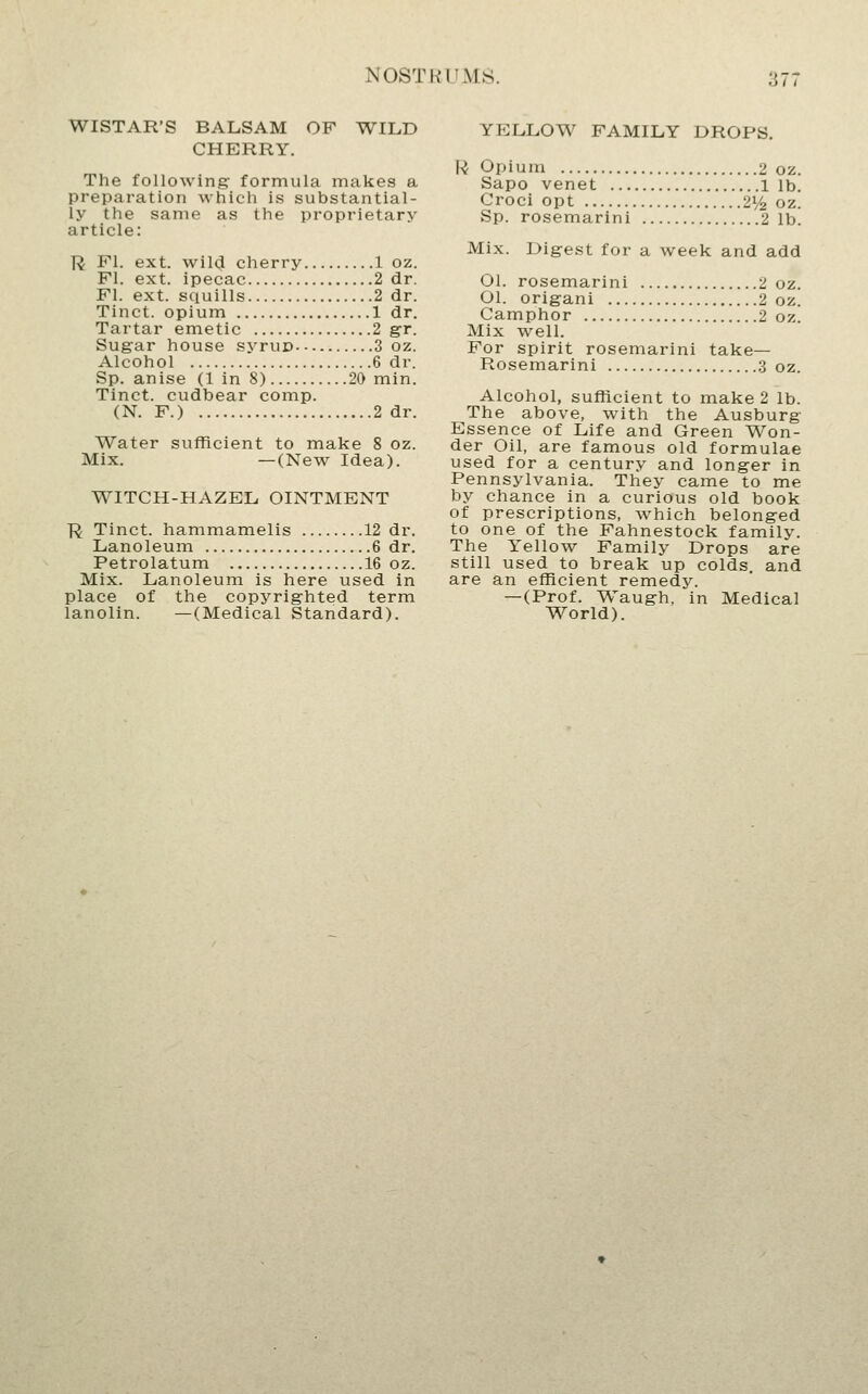 WISTAR'S BALSAM OF WILD CHERRY. The following formula makes a preparation which is substantial- ly the same as the proprietary article: R PI. ext. wild cherry 1 oz. PI. ext. ipecac 2 dr. PI. ext. squills 2 dr. Tinct. opium 1 dr. Tartar emetic 2 gr. Sugar house syruD 3 oz. Alcohol 6 dr. Sp. anise (1 in 8) 20 min. Tinct. cudbear comp. (N. P.) 2 dr. Water sufficient to make 8 oz. Mix. —(New Idea). WITCH-HAZEL OINTMENT R Tinct. hammamelis 12 dr. Lanoleum 6 dr. Petrolatum 16 oz. Mix. Lanoleum is here used in place of the copyrighted term lanolin. —(Medical Standard). YELLOW PAMILY DROPS. U Opium 2 oz. Sapo venet lib. Croci opt 21/^ oz. Sp. rosemarini 2 1b. Mix. Digest for a week and add Ol. rosemarini 2 oz. Ol. origani 2 oz. Camphor 2 oz Mix well. For spirit rosemarini take— Rosemarini 3 oz. Alcohol, sufficient to make 2 lb. The above, with the Ausburg Essence of Life and Green Won- der Oil, are famous old formulae used for a century and longer in Pennsylvania. They came to me by chance in a curious old book of prescriptions, which belonged to one of the Fahnestock family. The Yellow Family Drops are still used to break up colds, and are an efficient remedy. -(Prof. Waugh, in Medical World).