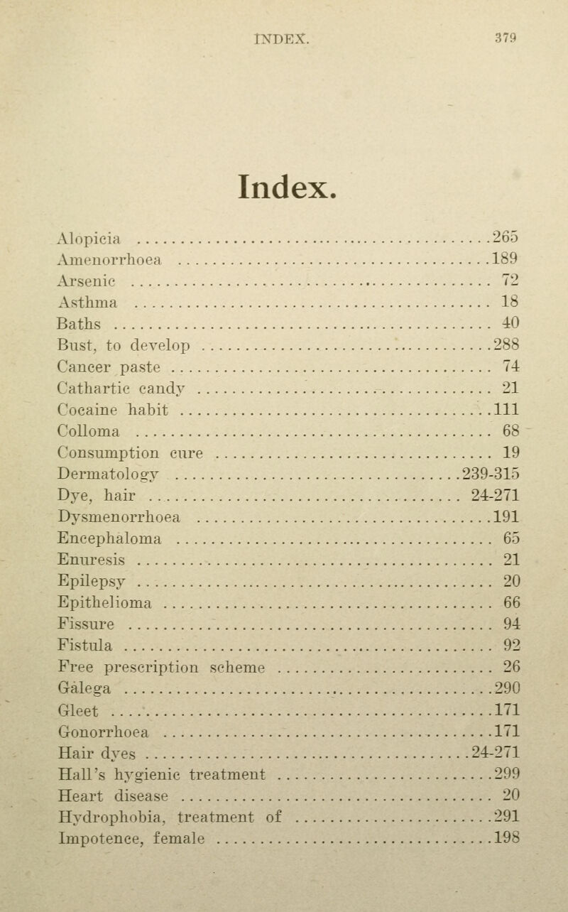 Index. Alopicia 265 Amenorrhoea 189 Arsenic 72 Asthma 18 Baths 40 Bust, to develop 288 Cancer paste 74 Cathartic candy 21 Cocaine habit Ill CoUoma 68 Consumption cure 19 Dermatology 239-315 Dye, hair . 24-271 Dysmenorrhoea 191 Encephaloma 65 Enuresis 21 Epilepsy 20 Epithelioma 66 Fissure 94 Fistula 92 Free prescription scheme 26 Galega 290 Gleet 171 Gonorrhoea 171 Hair dyes 24-271 Hall's hygienic treatment 299 Heart disease 20 Hydrophobia, treatment of 291 Impotence, female 198