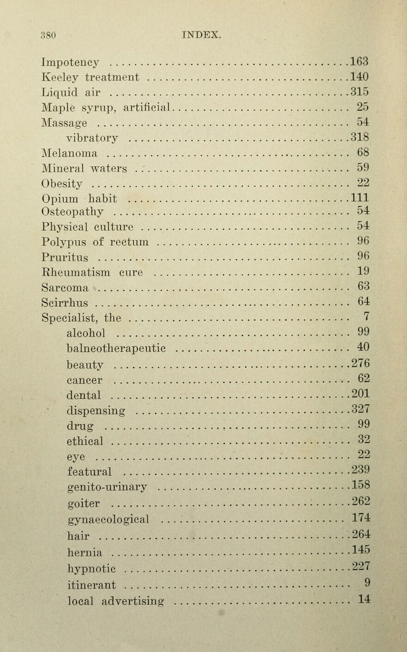 Impotency 163 Keeley treatment 140 Liquid air 315 Maple sj^rnp, artificial 25 Massage 54 vibratory 318 Melanoma 68 Mineral waters 59 Obesity 22 Opium habit Ill Osteopathy 54 Physical culture 54 Polypus of rectum 96 Pruritus • 96 Rheumatism cure 19 Sarcoma 63 Scirrhus , » 64 Specialist, the 7 alcohol 99 balneotherapeutic 40 beauty 276 cancer 62 dental 201 dispensing 327 drug , 99 ethical 32 eye 22 f eatural 239 genito-urinary 158 goiter 262 gynaecological 174 hair 264 hernia l^*^ hypnotic 227 itinerant 9 local advertising 14