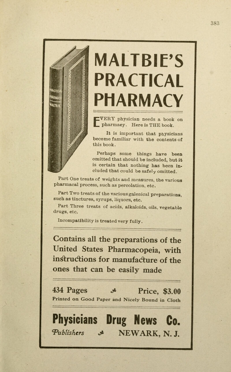 MALTBIE'S PRACTICAL PHARMACY EVERY physician needs a book on pharmacy. Here is THE book. It is impoFtant that physicians become familiar with the contents of this book. Perhaps some things have been omitted that should be included, but it is certain that nothing has been in» eluded that could be safely omitted. Part One treats of weights and measures, the various pharmacal process, such as percolation, etc. Part Two treats of the various galenical preparations, such as tinctures, syrups, liquors, etc. Part Three treats of acids, alkaloids, oils, vegetable drugs, etc. Incompatibility is treated very fully. Contains all the preparations of the United States Pharmacopeia, with in^rudtions for manufadture of the ones that can be easily made 434 Pages Price, $3.00 Printed on Good Paper and Nicely Bound in Cloth Physicians Drug News Co. 'Publishers ^ NEWARK, N. J.